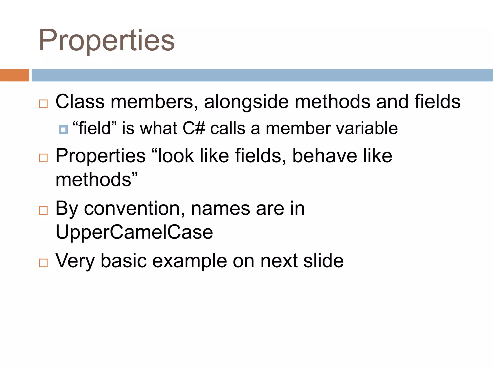 PropertiesClass members, alongside methods and fields“field” is what C# calls a member variableProperties “look like fields, behave like methods”By convention, names are in UpperCamelCaseVery basic example on next slide
