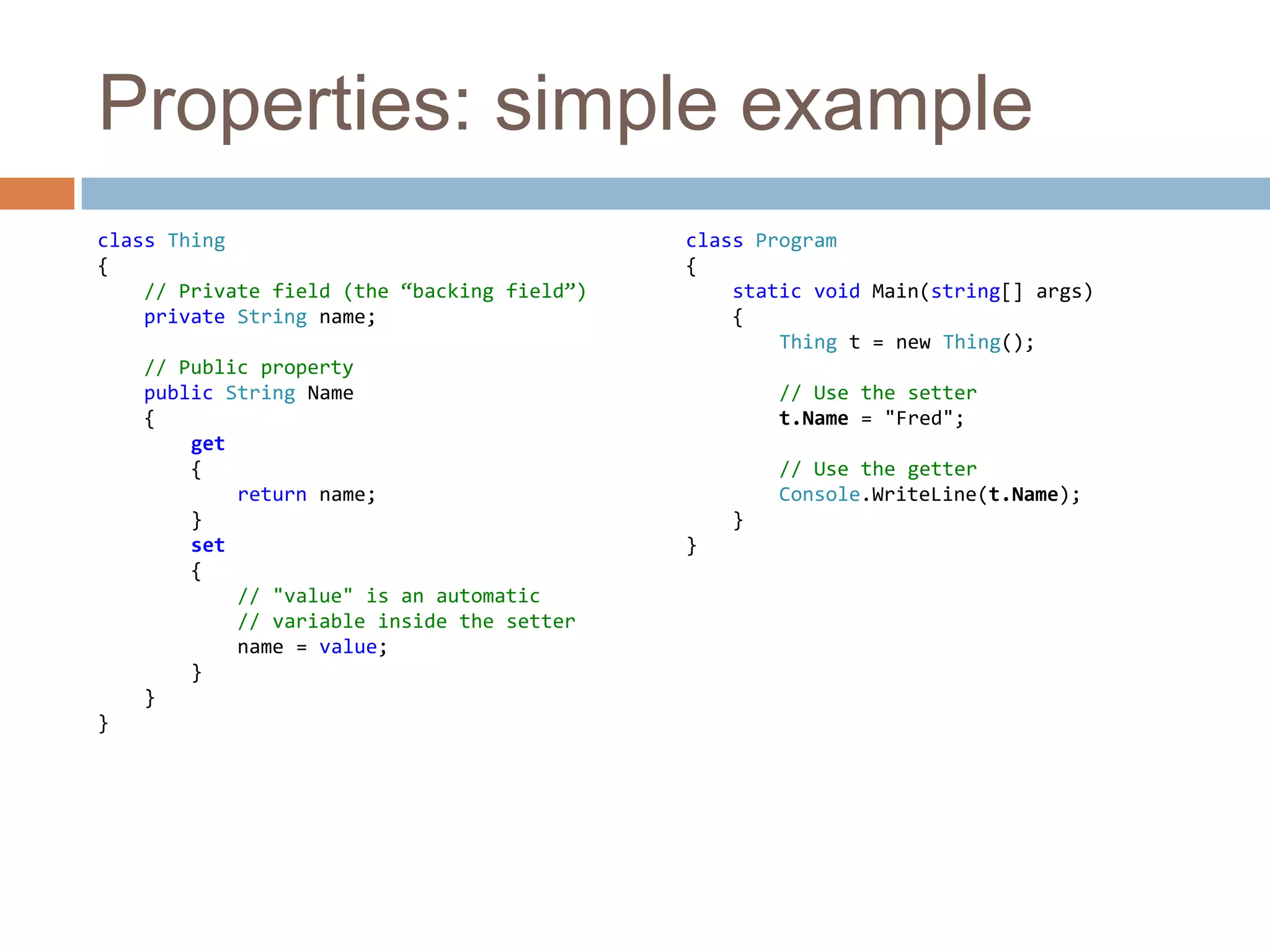 Properties: simple exampleclass Thing{// Private field (the “backing field”)private String name;// Public propertypublic String Name    {get        {            return name;        }set {// "value" is an automatic            // variable inside the settername = value;        }    }}class Program{static void Main(string[] args)    {Thing t = new Thing();        // Use the settert.Name = "Fred";        // Use the getterConsole.WriteLine(t.Name);    }}