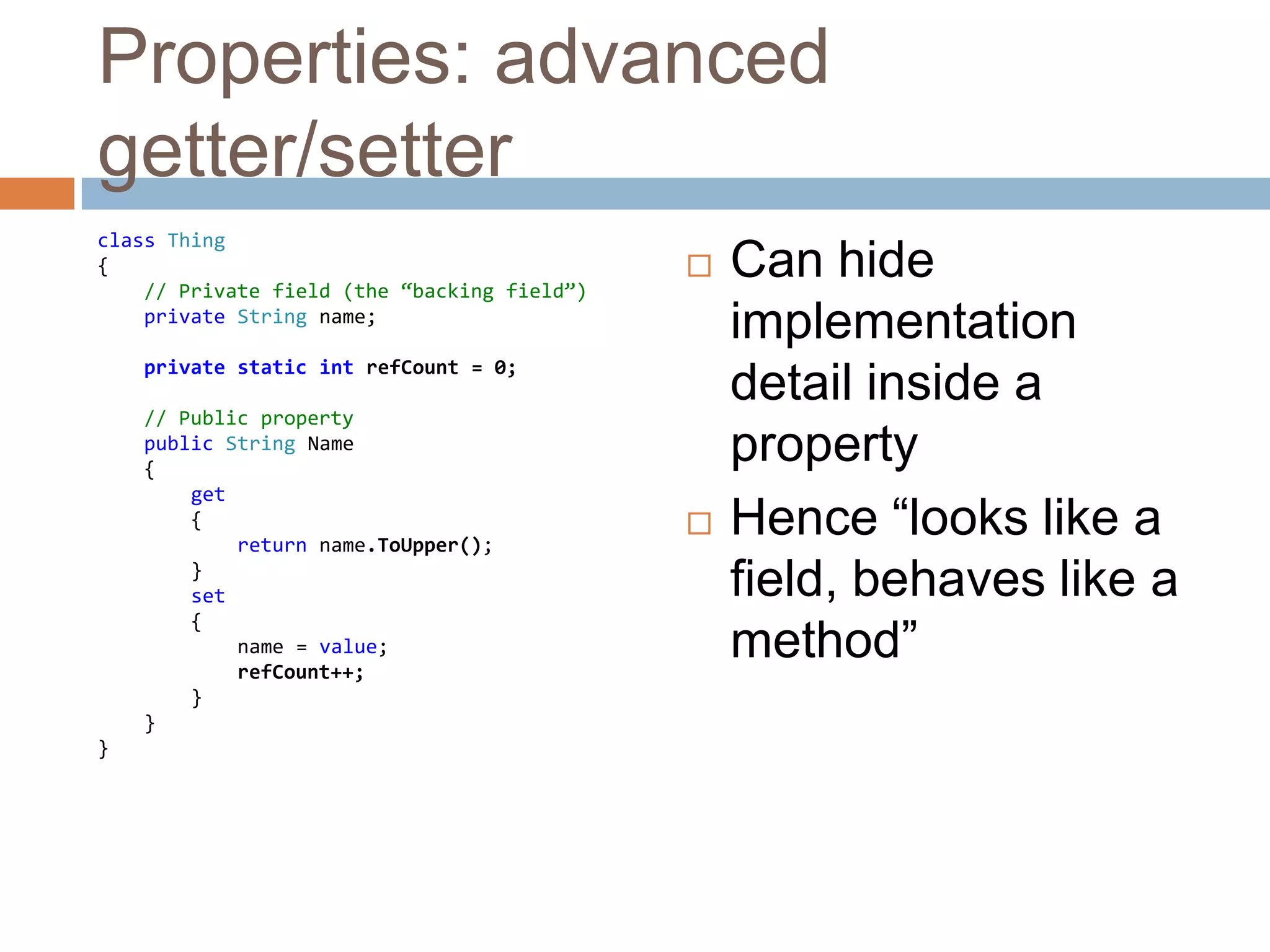 Properties: advanced getter/setterclass Thing{// Private field (the “backing field”)private String name;private static intrefCount = 0;// Public propertypublic String Name    {get        {            returnname.ToUpper();        }        set {name = value;refCount++;        }    }}Can hide implementation detail inside a propertyHence “looks like a field, behaves like a method”