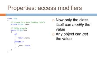 Properties: access modifiersclass Thing{// Private field (the “backing field”)private String _name;// Public propertypublic String Name    {get        {            return _name;        }private set {_name = value;        }    }}Now only the class itself can modify the valueAny object can get the value