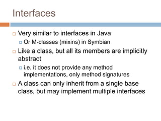 InterfacesVery similar to interfaces in JavaOr M-classes (mixins) in SymbianLike a class, but all its members are implicitly abstracti.e. it does not provide any method implementations, only method signaturesA class can only inherit from a single base class, but may implement multiple interfaces