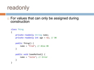 readonlyFor values that can only be assigned during constructionclass Thing{    private readonlyString name;privatereadonlyintage =42;// OKpublic Thing() {        name = "Fred";// Also OK}public void SomeMethod() {        name = "Julie";// Error}}