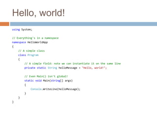 Hello, world!using System;// Everything's in a namespacenamespace HelloWorldApp{// A simple classclass Program    {// A simple field: note we can instantiate it on the same lineprivate static String helloMessage = "Hello, world!";// Even Main() isn't global!static void Main(string[] args)        {Console.WriteLine(helloMessage);        }    }}