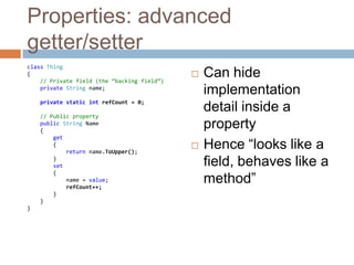 Properties: advanced getter/setterclass Thing{// Private field (the “backing field”)private String name;private static intrefCount = 0;// Public propertypublic String Name    {get        {            returnname.ToUpper();        }        set {name = value;refCount++;        }    }}Can hide implementation detail inside a propertyHence “looks like a field, behaves like a method”