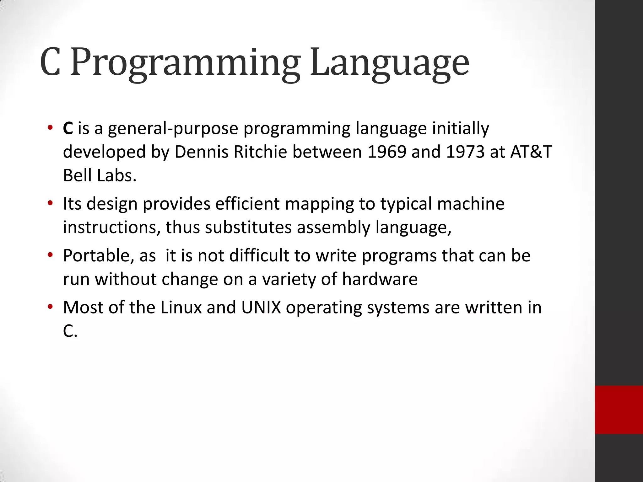 C Programming Language
• C is a general-purpose programming language initially
developed by Dennis Ritchie between 1969 and 1973 at AT&T
Bell Labs.
• Its design provides efficient mapping to typical machine
instructions, thus substitutes assembly language,
• Portable, as it is not difficult to write programs that can be
run without change on a variety of hardware
• Most of the Linux and UNIX operating systems are written in
C.

 