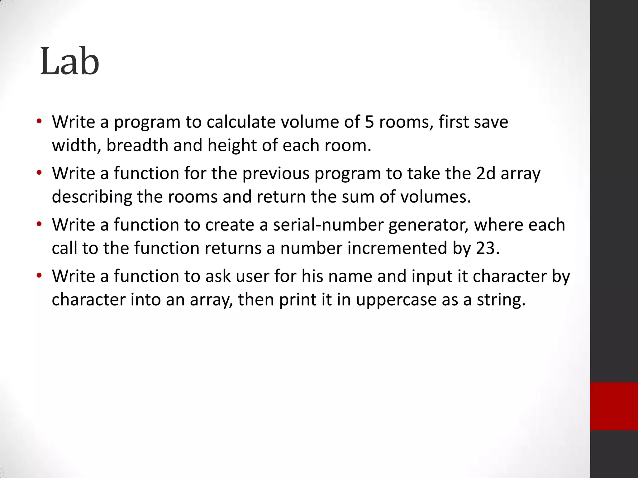 Lab
• Write a program to calculate volume of 5 rooms, first save
width, breadth and height of each room.
• Write a function for the previous program to take the 2d array
describing the rooms and return the sum of volumes.
• Write a function to create a serial-number generator, where each
call to the function returns a number incremented by 23.
• Write a function to ask user for his name and input it character by
character into an array, then print it in uppercase as a string.

 