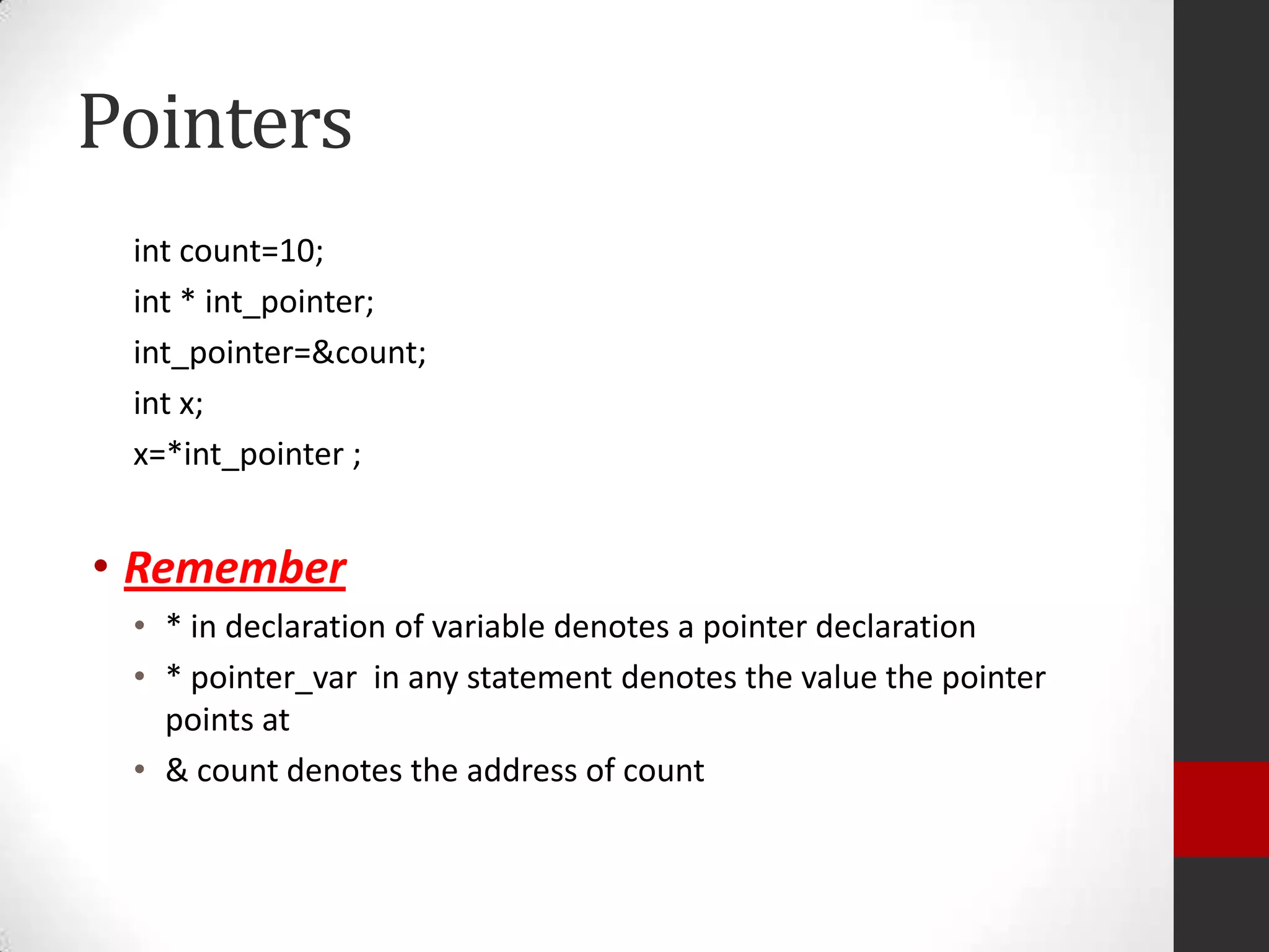 Pointers
int count=10;
int * int_pointer;
int_pointer=&count;
int x;
x=*int_pointer ;

• Remember
• * in declaration of variable denotes a pointer declaration
• * pointer_var in any statement denotes the value the pointer
points at
• & count denotes the address of count

 