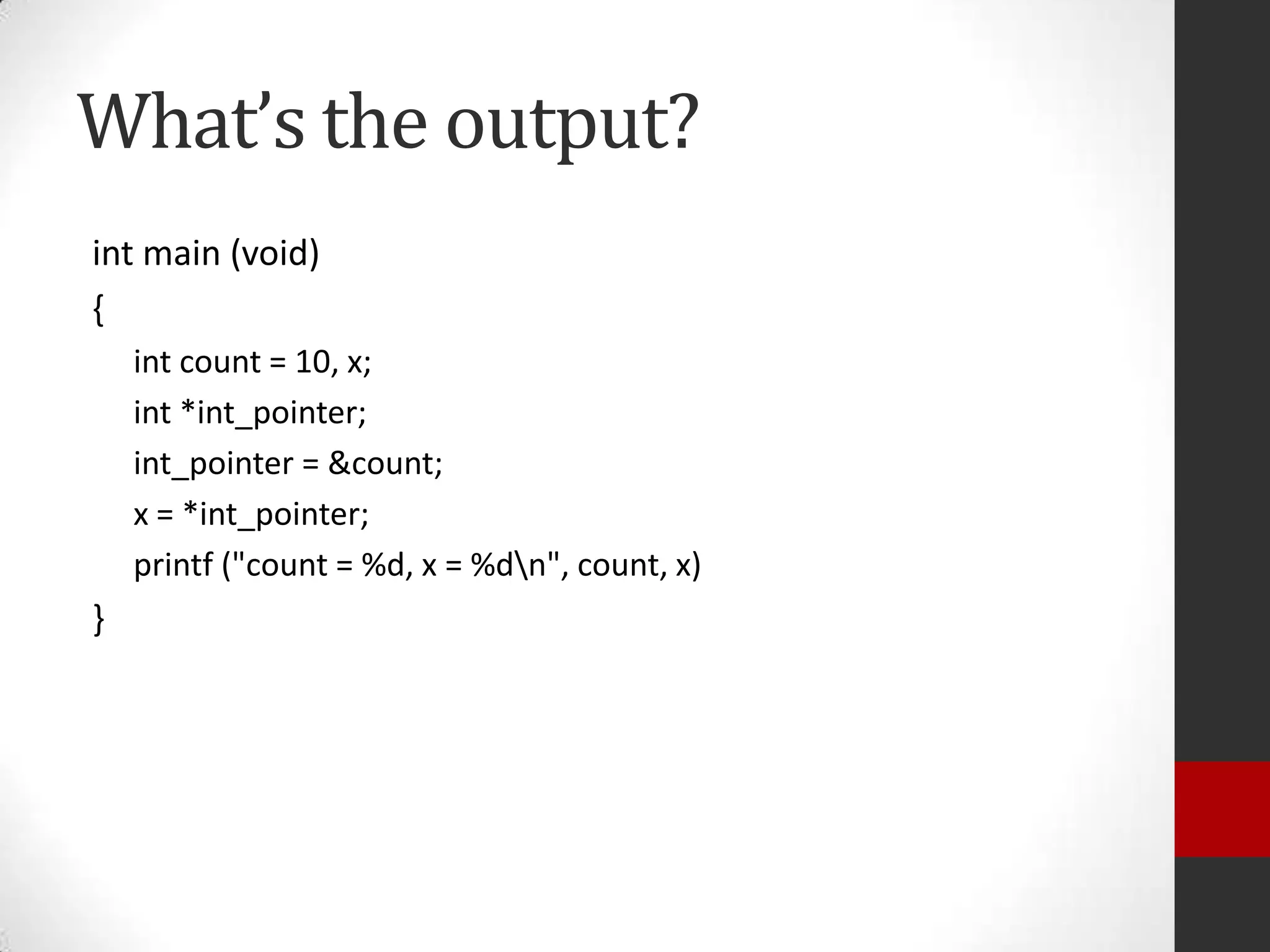 What’s the output?
int main (void)
{
int count = 10, x;
int *int_pointer;
int_pointer = &count;
x = *int_pointer;
printf ("count = %d, x = %dn", count, x)

}

 