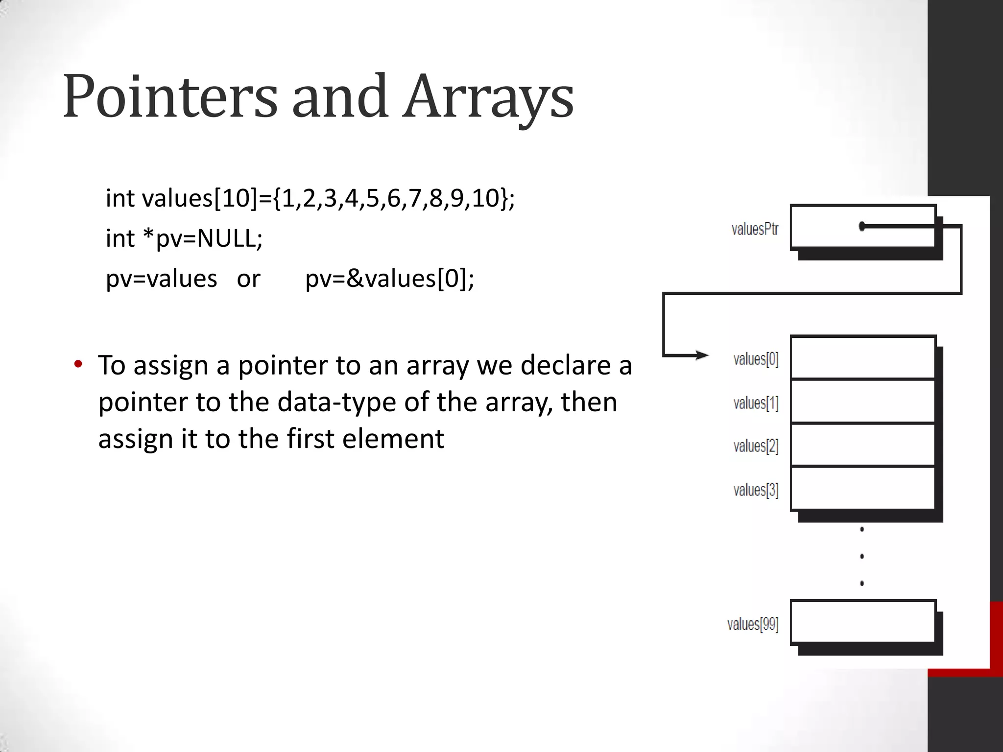 Pointers and Arrays
int values[10]={1,2,3,4,5,6,7,8,9,10};
int *pv=NULL;
pv=values or
pv=&values[0];

• To assign a pointer to an array we declare a
pointer to the data-type of the array, then
assign it to the first element

 