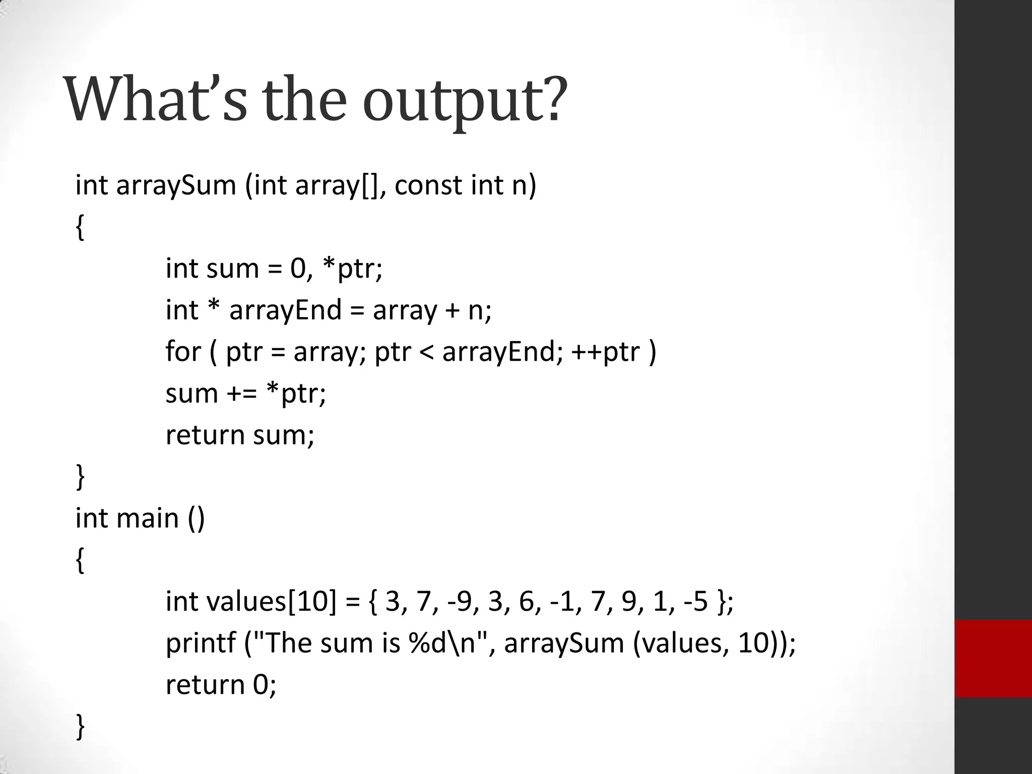 What’s the output?
int arraySum (int array[], const int n)
{
int sum = 0, *ptr;
int * arrayEnd = array + n;
for ( ptr = array; ptr < arrayEnd; ++ptr )
sum += *ptr;
return sum;
}
int main ()
{
int values[10] = { 3, 7, -9, 3, 6, -1, 7, 9, 1, -5 };
printf ("The sum is %dn", arraySum (values, 10));
return 0;
}

 