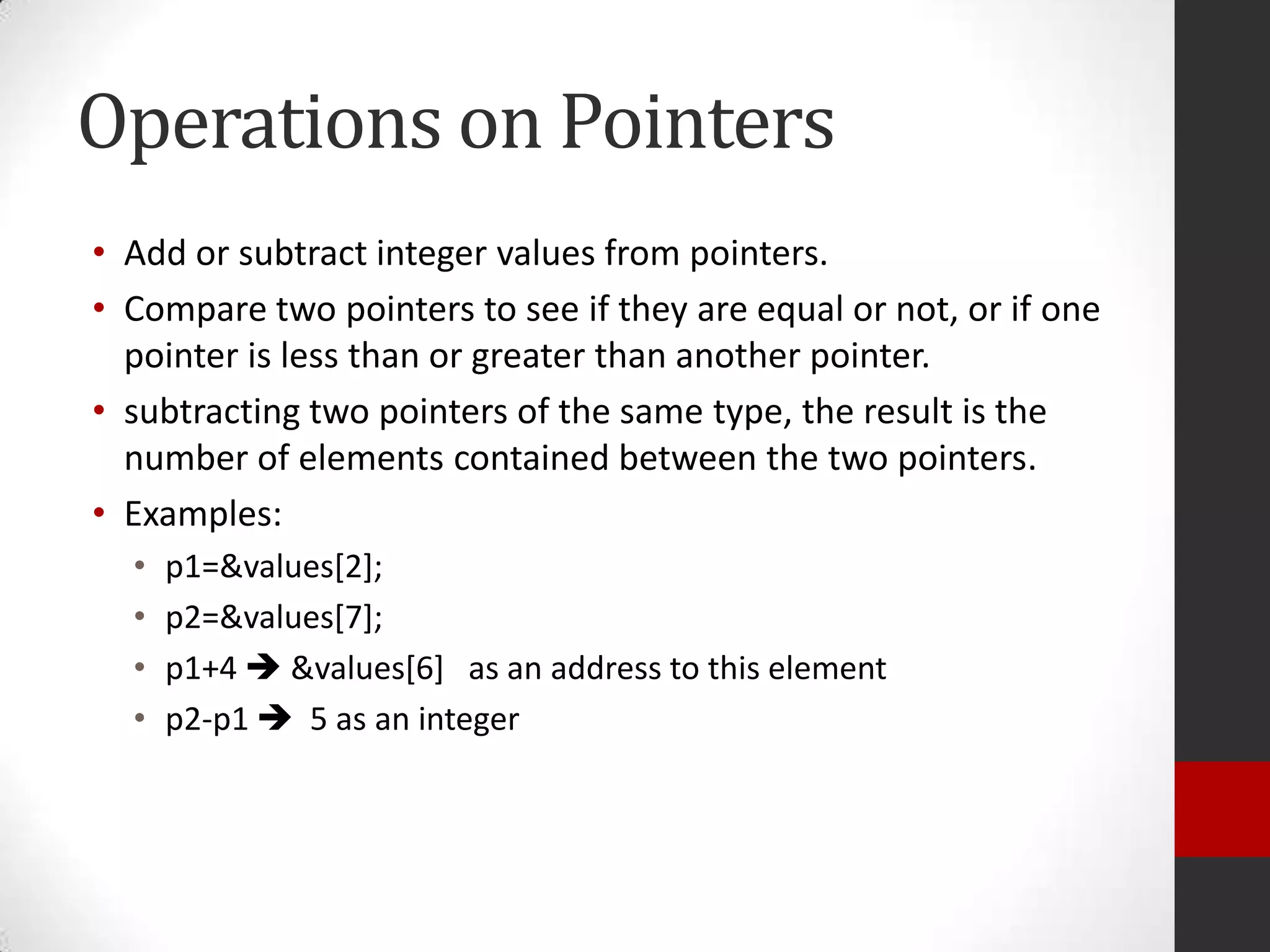 Operations on Pointers
• Add or subtract integer values from pointers.
• Compare two pointers to see if they are equal or not, or if one
pointer is less than or greater than another pointer.
• subtracting two pointers of the same type, the result is the
number of elements contained between the two pointers.
• Examples:
•
•
•
•

p1=&values[2];
p2=&values[7];
p1+4  &values[6] as an address to this element
p2-p1  5 as an integer

 