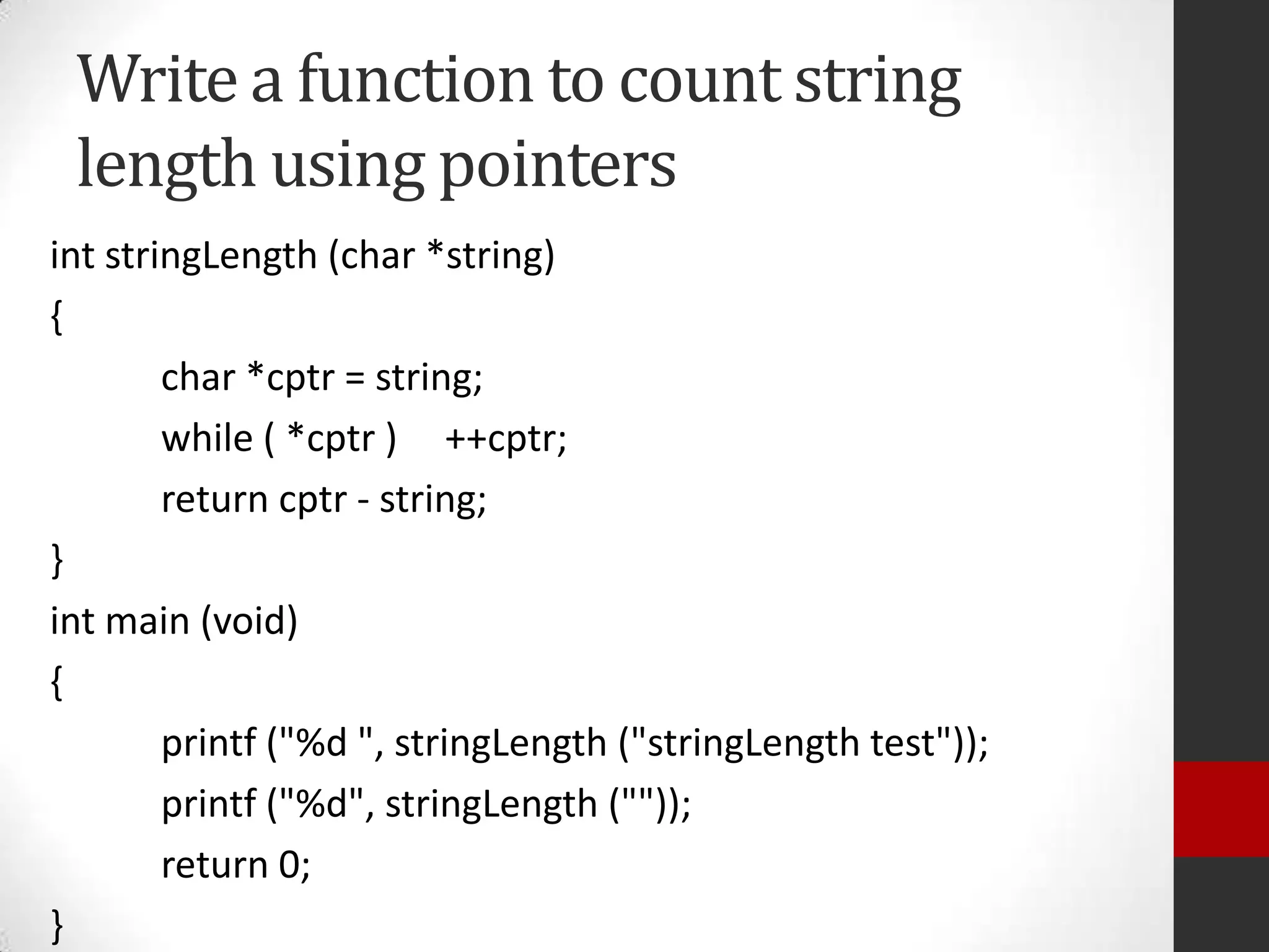Write a function to count string
length using pointers
int stringLength (char *string)
{
char *cptr = string;
while ( *cptr ) ++cptr;
return cptr - string;
}
int main (void)
{
printf ("%d ", stringLength ("stringLength test"));
printf ("%d", stringLength (""));
return 0;
}

 