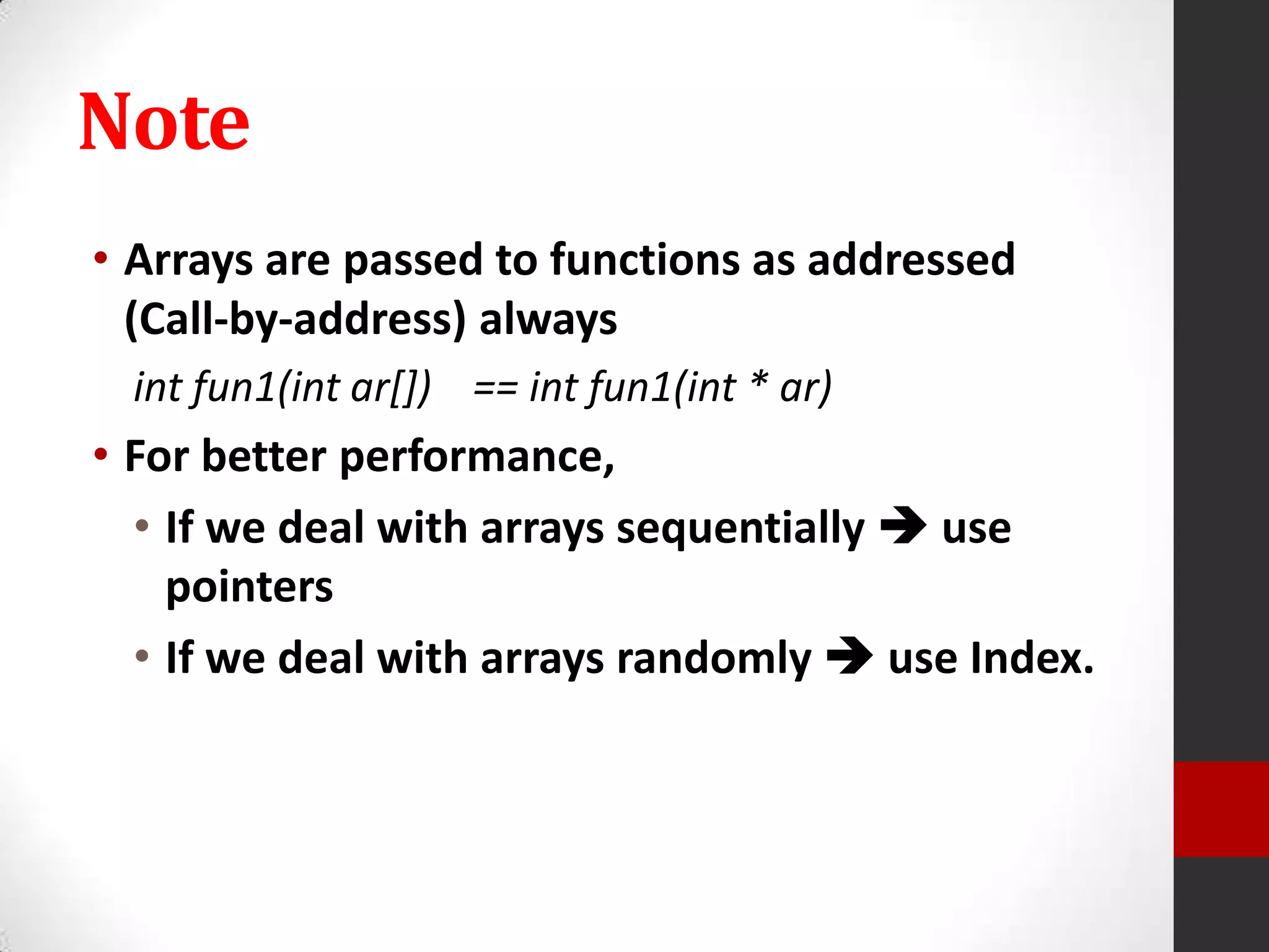 Note
• Arrays are passed to functions as addressed
(Call-by-address) always
int fun1(int ar[]) == int fun1(int * ar)

• For better performance,
• If we deal with arrays sequentially  use
pointers
• If we deal with arrays randomly  use Index.

 