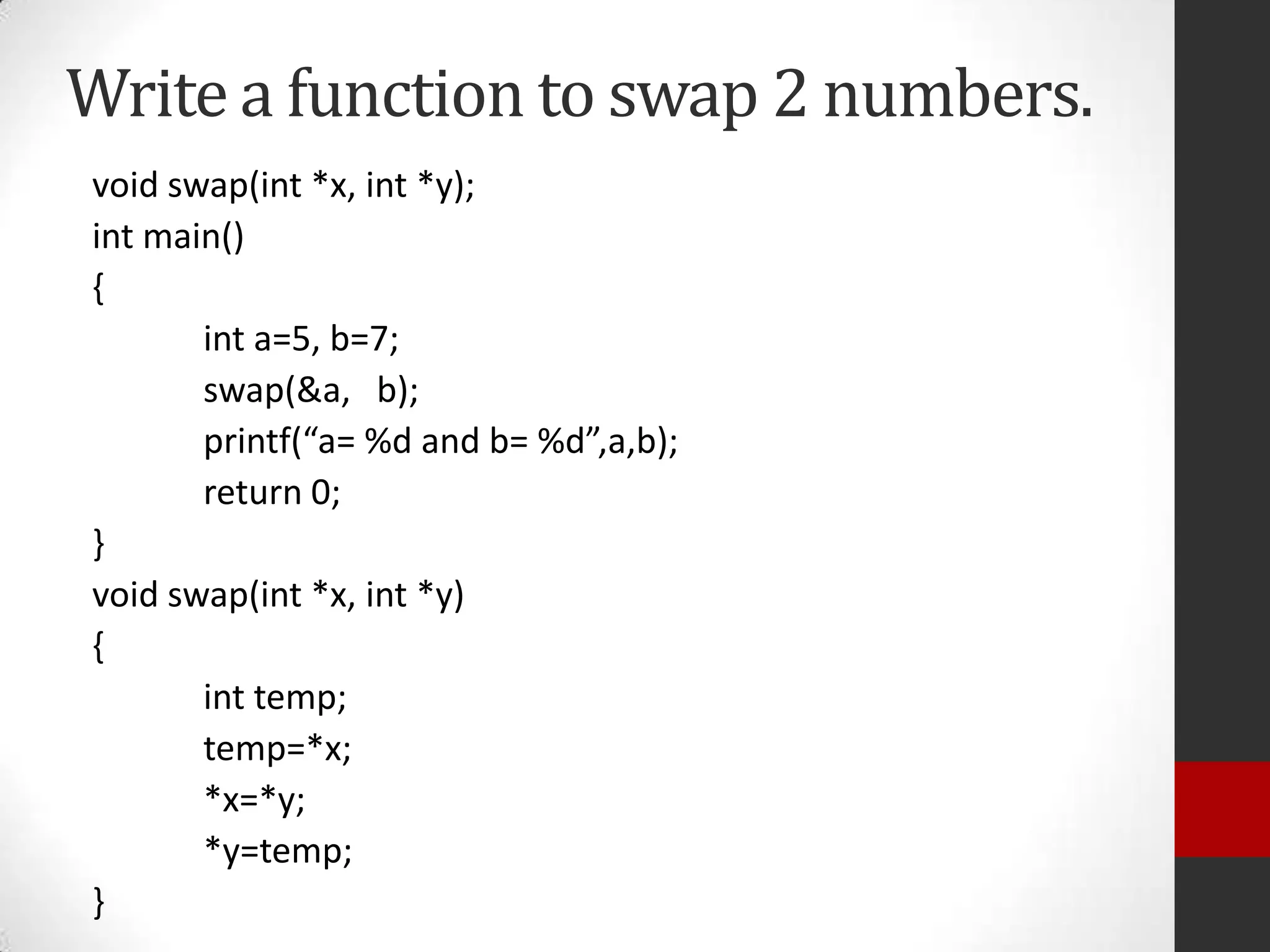 Write a function to swap 2 numbers.
void swap(int *x, int *y);
int main()
{
int a=5, b=7;
swap(&a, b);
printf(“a= %d and b= %d”,a,b);
return 0;
}
void swap(int *x, int *y)
{
int temp;
temp=*x;
*x=*y;
*y=temp;
}

 