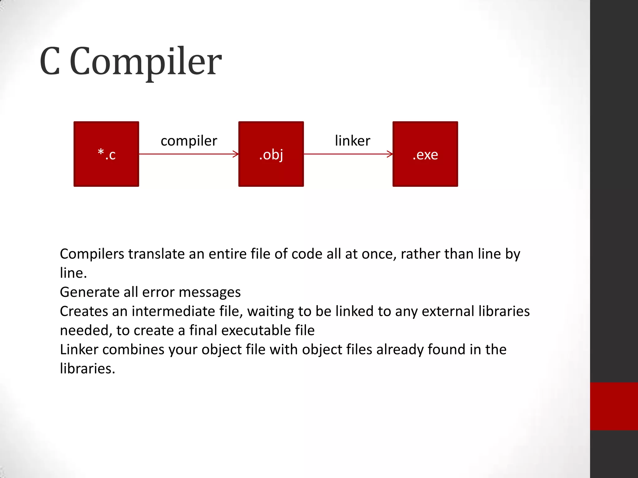 C Compiler
*.c

compiler

.obj

linker

.exe

Compilers translate an entire file of code all at once, rather than line by
line.
Generate all error messages
Creates an intermediate file, waiting to be linked to any external libraries
needed, to create a final executable file
Linker combines your object file with object files already found in the
libraries.

 
