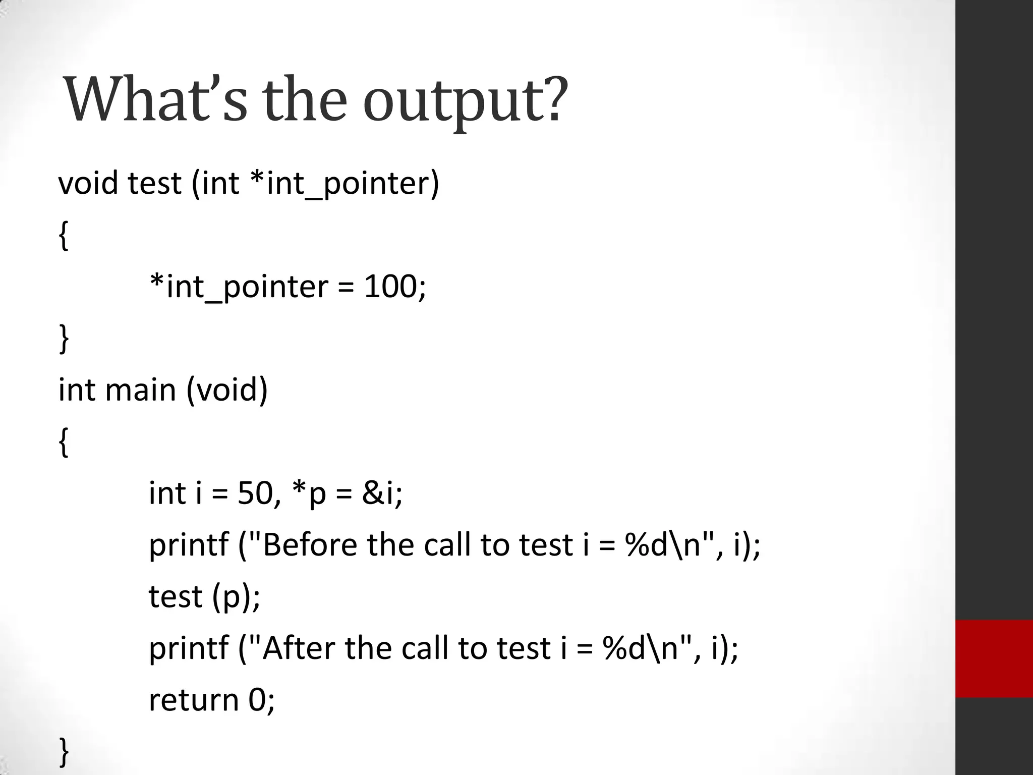 What’s the output?
void test (int *int_pointer)
{
*int_pointer = 100;
}
int main (void)
{
int i = 50, *p = &i;
printf ("Before the call to test i = %dn", i);
test (p);
printf ("After the call to test i = %dn", i);
return 0;
}

 