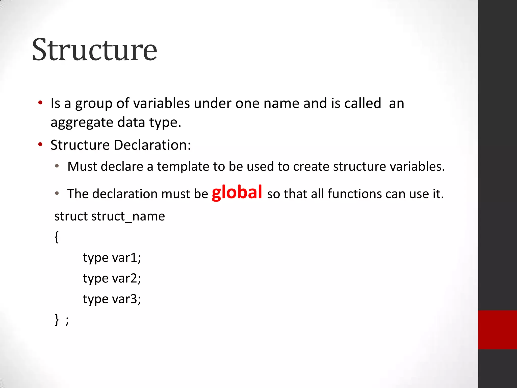 Structure
• Is a group of variables under one name and is called an
aggregate data type.
• Structure Declaration:
• Must declare a template to be used to create structure variables.
• The declaration must be global so that all functions can use it.
struct struct_name
{
type var1;
type var2;
type var3;
} ;

 