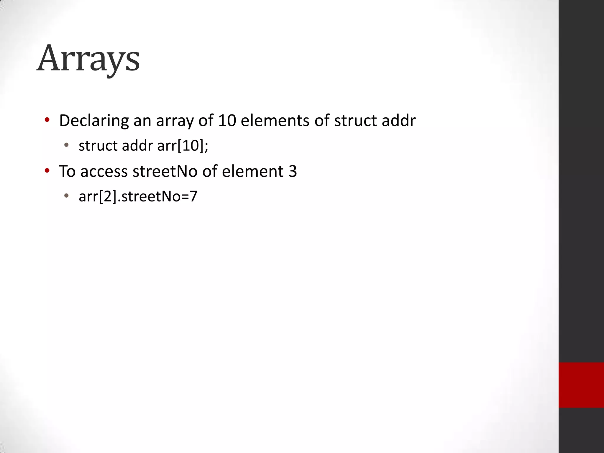 Arrays
• Declaring an array of 10 elements of struct addr
• struct addr arr[10];

• To access streetNo of element 3
• arr[2].streetNo=7

 