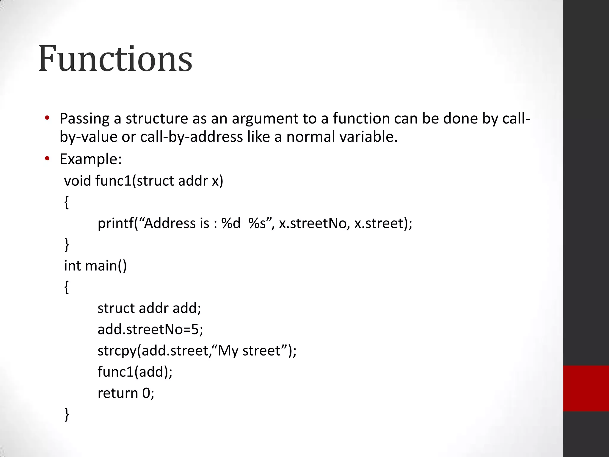 Functions
• Passing a structure as an argument to a function can be done by callby-value or call-by-address like a normal variable.
• Example:
void func1(struct addr x)
{
printf(“Address is : %d %s”, x.streetNo, x.street);
}
int main()
{
struct addr add;
add.streetNo=5;
strcpy(add.street,“My street”);
func1(add);
return 0;
}

 