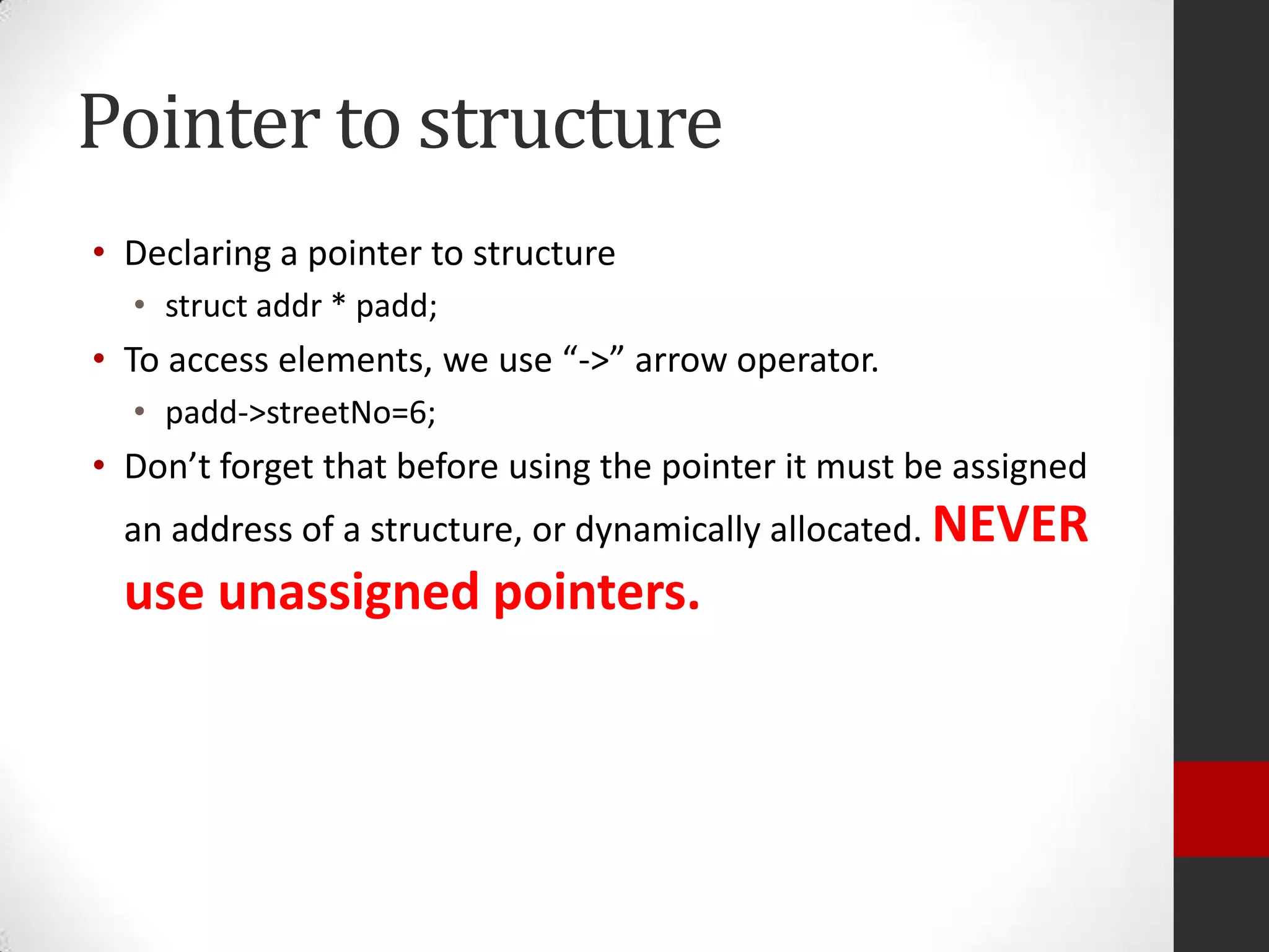 Pointer to structure
• Declaring a pointer to structure
• struct addr * padd;

• To access elements, we use “->” arrow operator.
• padd->streetNo=6;

• Don’t forget that before using the pointer it must be assigned
an address of a structure, or dynamically allocated. NEVER

use unassigned pointers.

 
