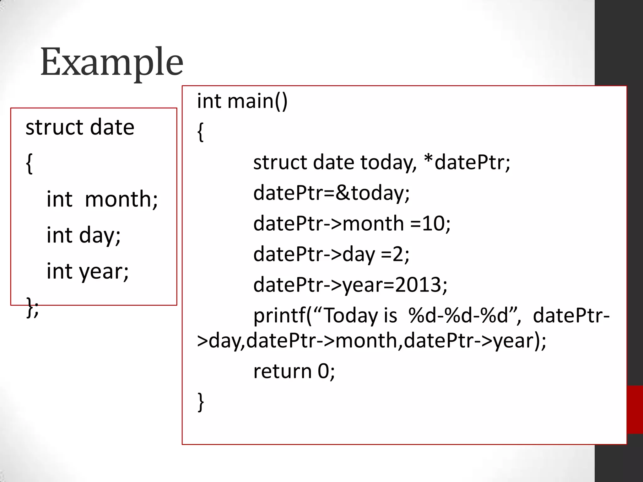 Example
struct date
{
int month;
int day;
int year;
};

int main()
{
struct date today, *datePtr;
datePtr=&today;
datePtr->month =10;
datePtr->day =2;
datePtr->year=2013;
printf(“Today is %d-%d-%d”, datePtr>day,datePtr->month,datePtr->year);
return 0;
}

 
