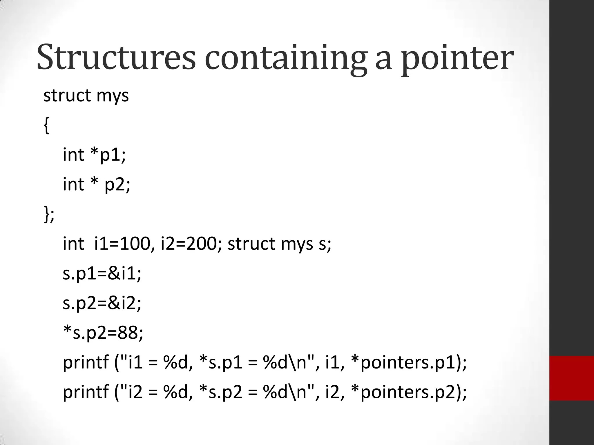 Structures containing a pointer
struct mys
{
int *p1;
int * p2;
};
int i1=100, i2=200; struct mys s;
s.p1=&i1;
s.p2=&i2;
*s.p2=88;
printf ("i1 = %d, *s.p1 = %dn", i1, *pointers.p1);
printf ("i2 = %d, *s.p2 = %dn", i2, *pointers.p2);

 