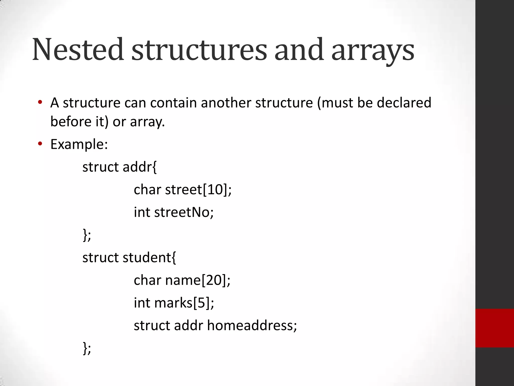 Nested structures and arrays
• A structure can contain another structure (must be declared
before it) or array.
• Example:
struct addr{
char street[10];
int streetNo;
};
struct student{
char name[20];
int marks[5];
struct addr homeaddress;
};

 