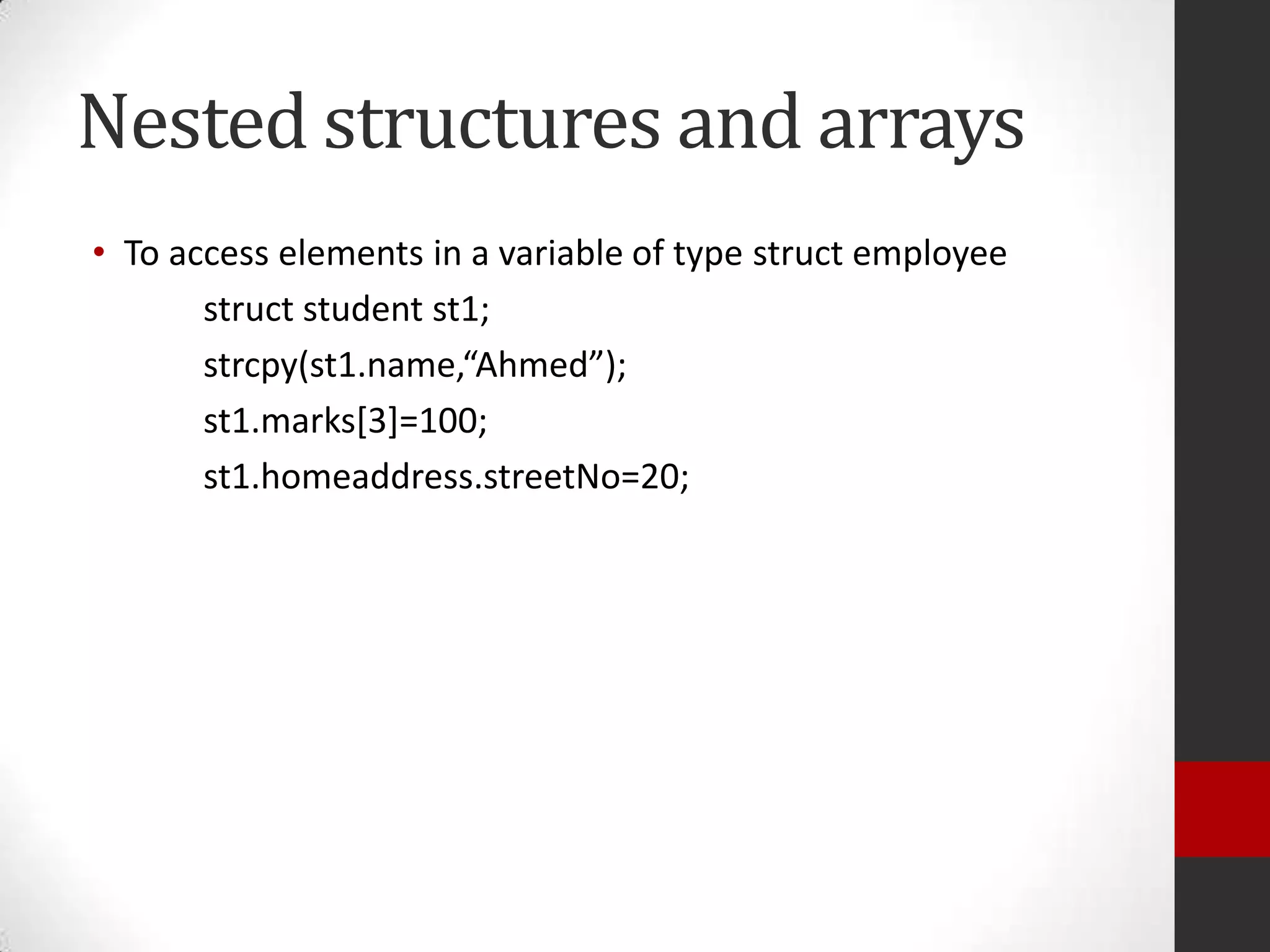 Nested structures and arrays
• To access elements in a variable of type struct employee
struct student st1;
strcpy(st1.name,“Ahmed”);
st1.marks[3]=100;
st1.homeaddress.streetNo=20;

 