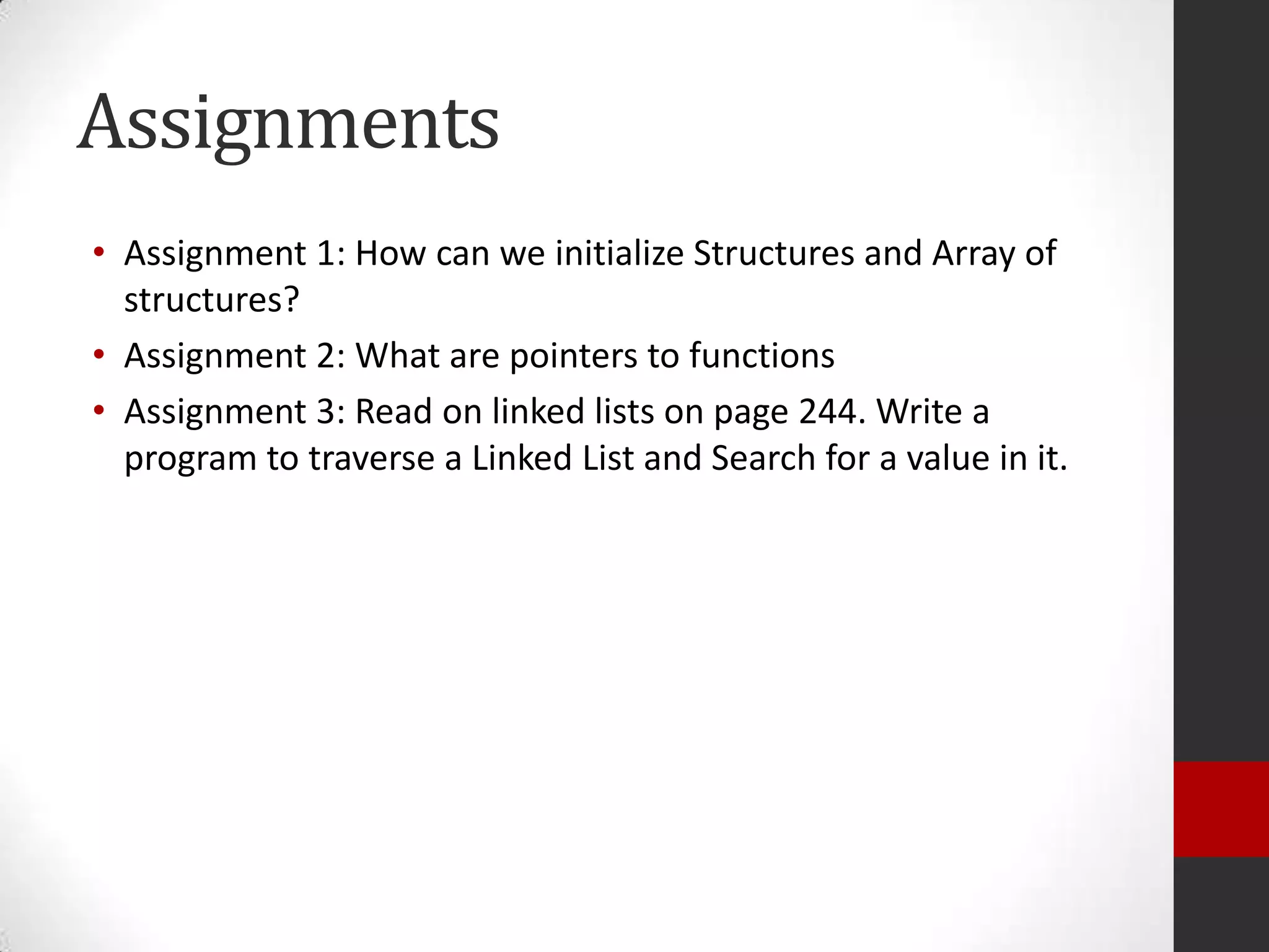 Assignments
• Assignment 1: How can we initialize Structures and Array of
structures?
• Assignment 2: What are pointers to functions
• Assignment 3: Read on linked lists on page 244. Write a
program to traverse a Linked List and Search for a value in it.

 