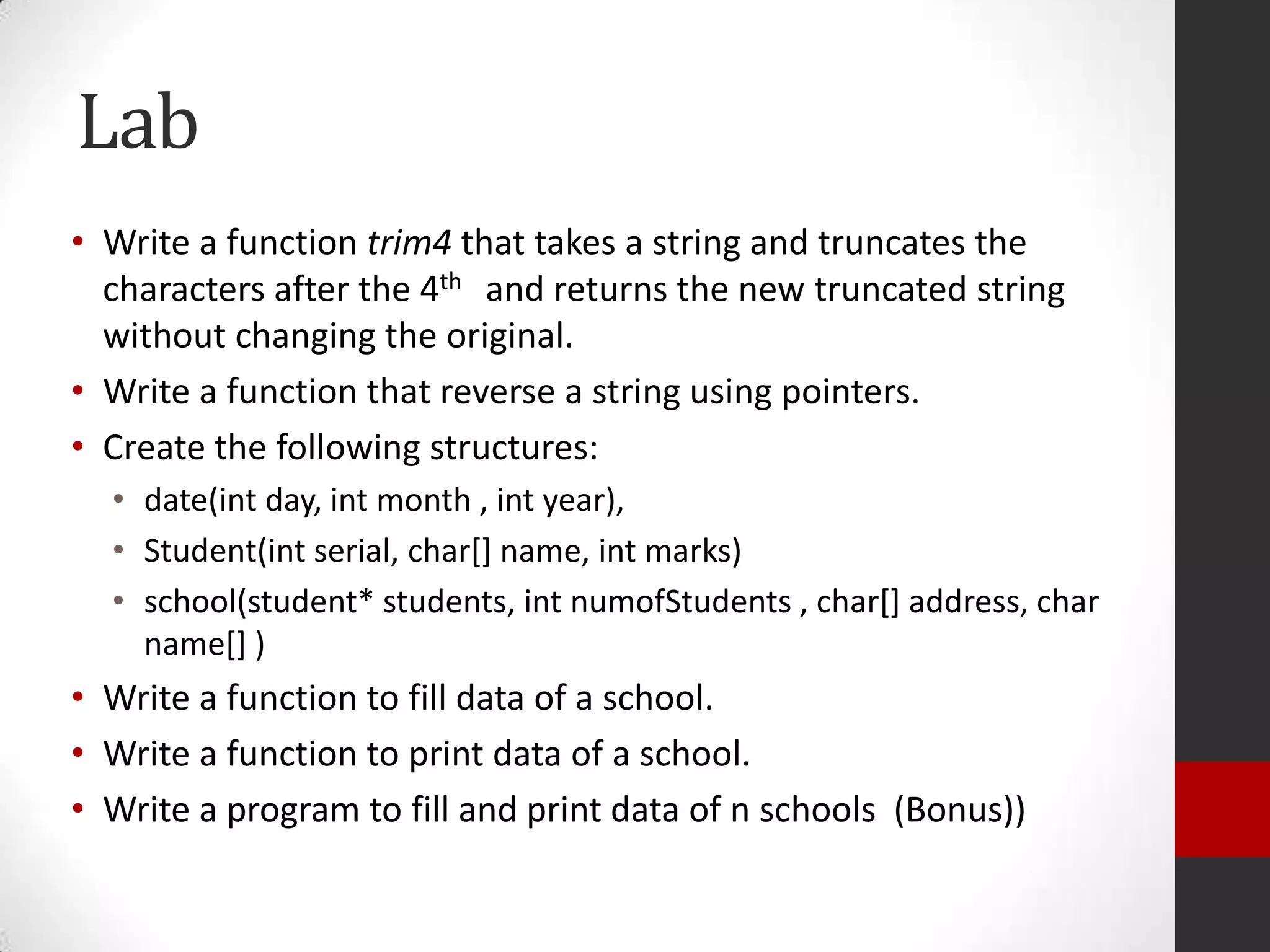 Lab
• Write a function trim4 that takes a string and truncates the
characters after the 4th and returns the new truncated string
without changing the original.
• Write a function that reverse a string using pointers.
• Create the following structures:
• date(int day, int month , int year),
• Student(int serial, char[] name, int marks)
• school(student* students, int numofStudents , char[] address, char
name[] )

• Write a function to fill data of a school.
• Write a function to print data of a school.
• Write a program to fill and print data of n schools (Bonus))

 