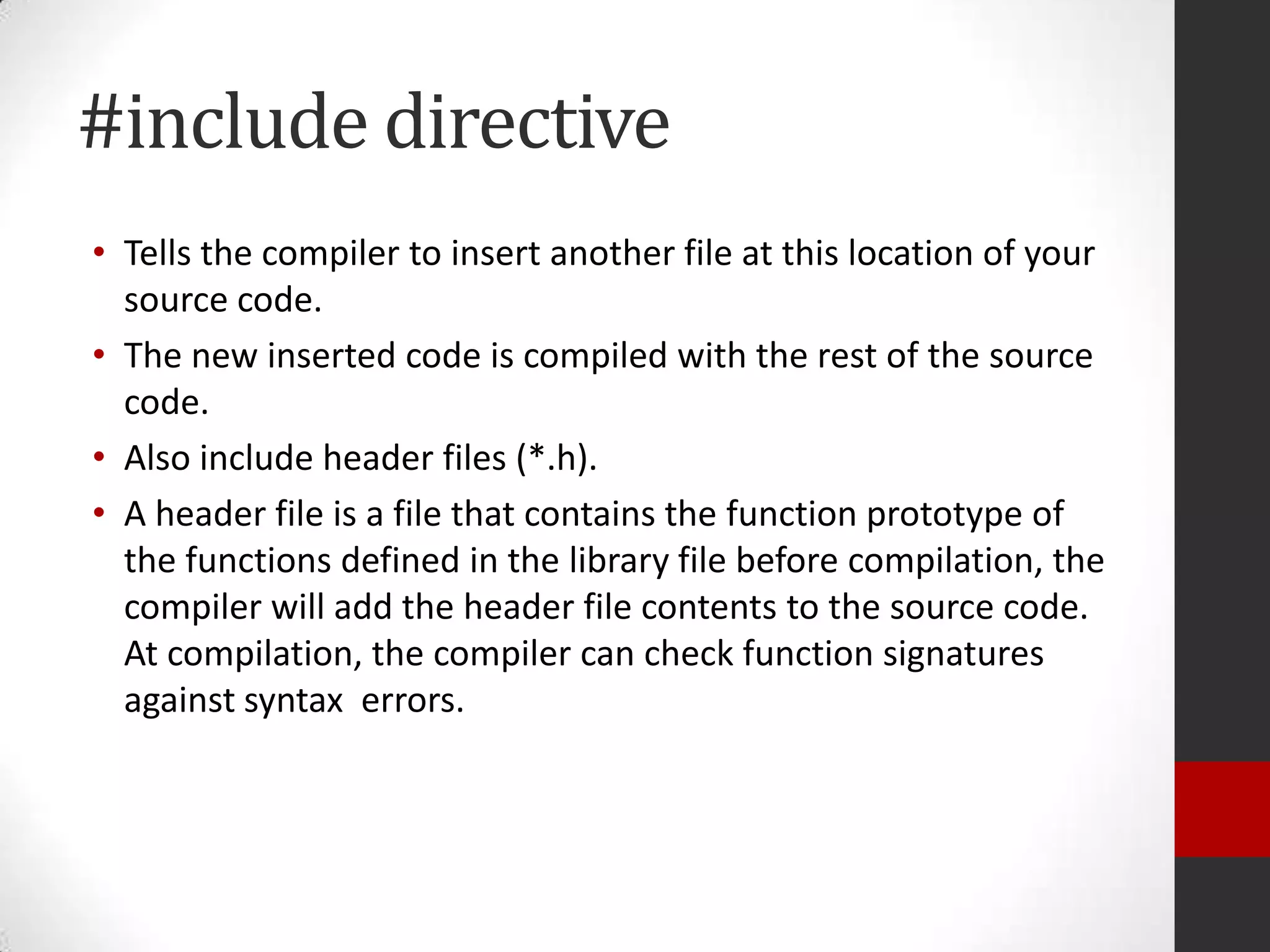 #include directive
• Tells the compiler to insert another file at this location of your
source code.
• The new inserted code is compiled with the rest of the source
code.
• Also include header files (*.h).
• A header file is a file that contains the function prototype of
the functions defined in the library file before compilation, the
compiler will add the header file contents to the source code.
At compilation, the compiler can check function signatures
against syntax errors.

 