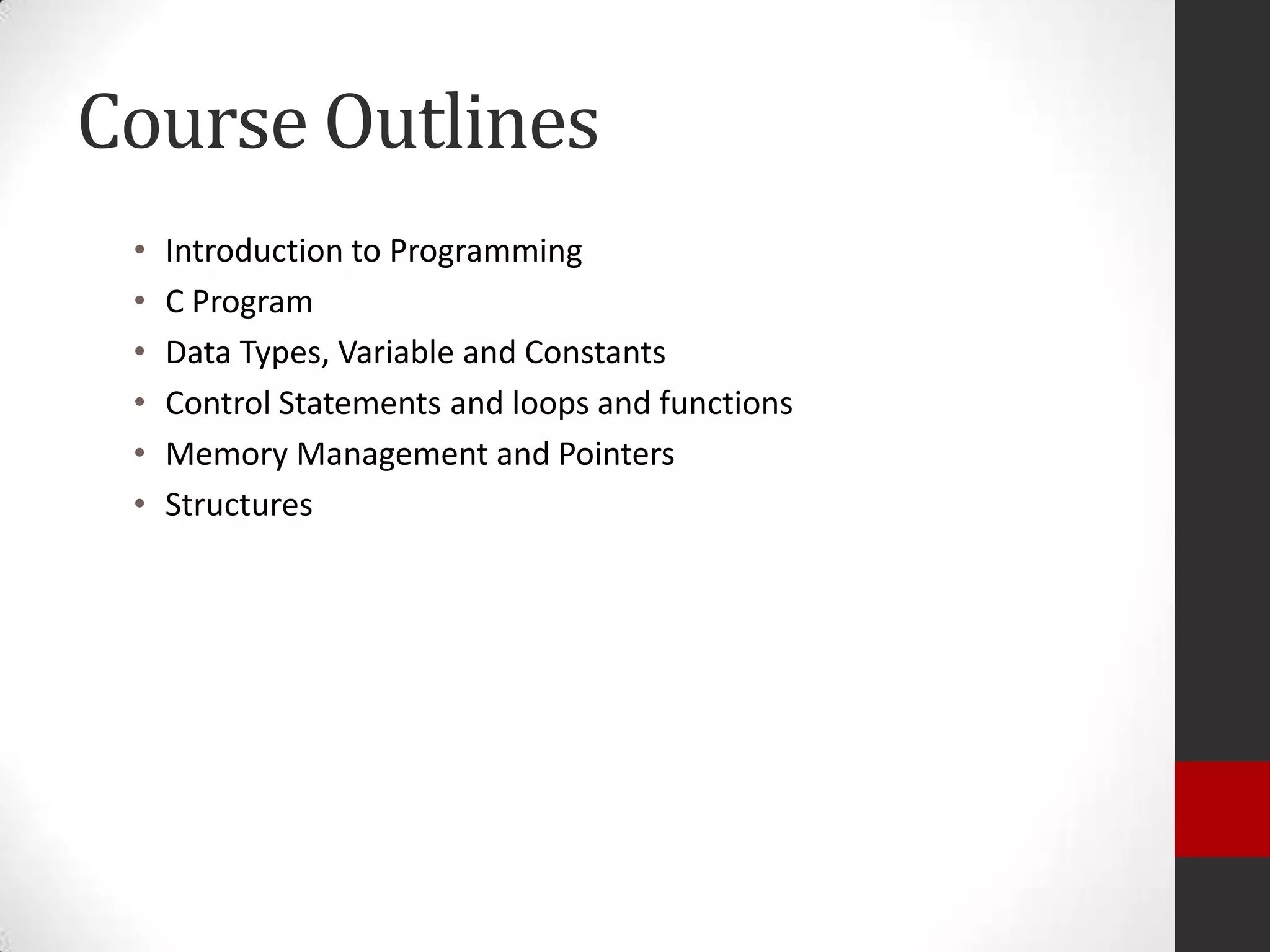 Course Outlines
•
•
•
•
•
•

Introduction to Programming
C Program
Data Types, Variable and Constants
Control Statements and loops and functions
Memory Management and Pointers
Structures

 