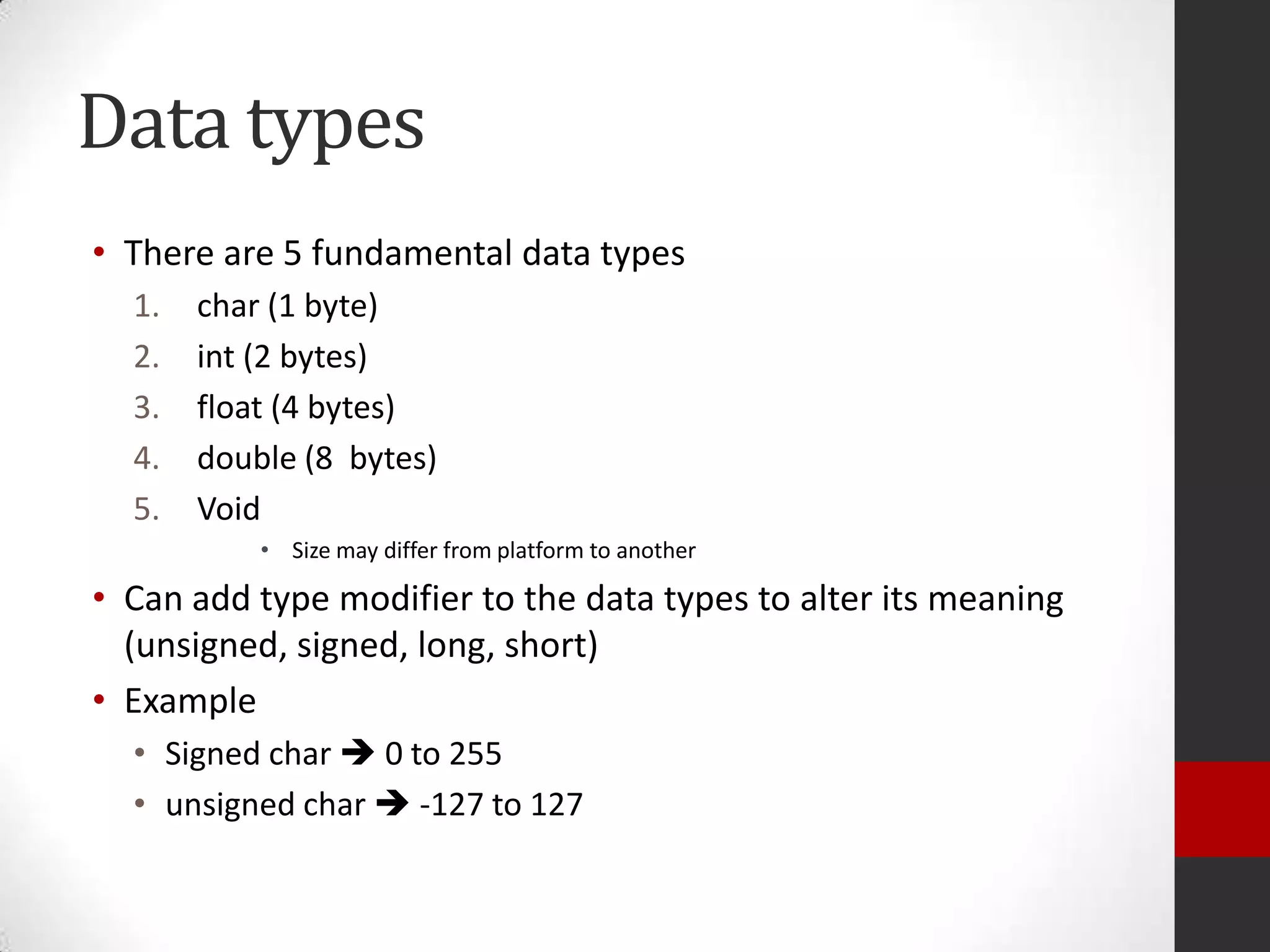 Data types
• There are 5 fundamental data types
1.
2.
3.
4.
5.

char (1 byte)
int (2 bytes)
float (4 bytes)
double (8 bytes)
Void
• Size may differ from platform to another

• Can add type modifier to the data types to alter its meaning
(unsigned, signed, long, short)
• Example
• Signed char  0 to 255
• unsigned char  -127 to 127

 