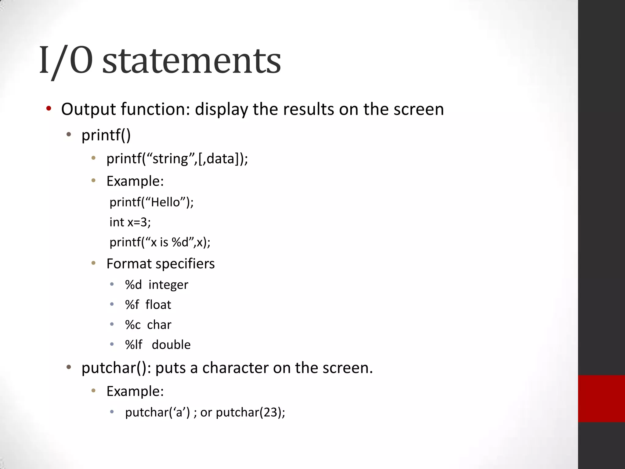 I/O statements
• Output function: display the results on the screen
• printf()
• printf(“string”,*,data+);
• Example:
printf(“Hello”);
int x=3;
printf(“x is %d”,x);

• Format specifiers
•
•
•
•

%d integer
%f float
%c char
%lf double

• putchar(): puts a character on the screen.
• Example:
• putchar(‘a’) ; or putchar(23);

 