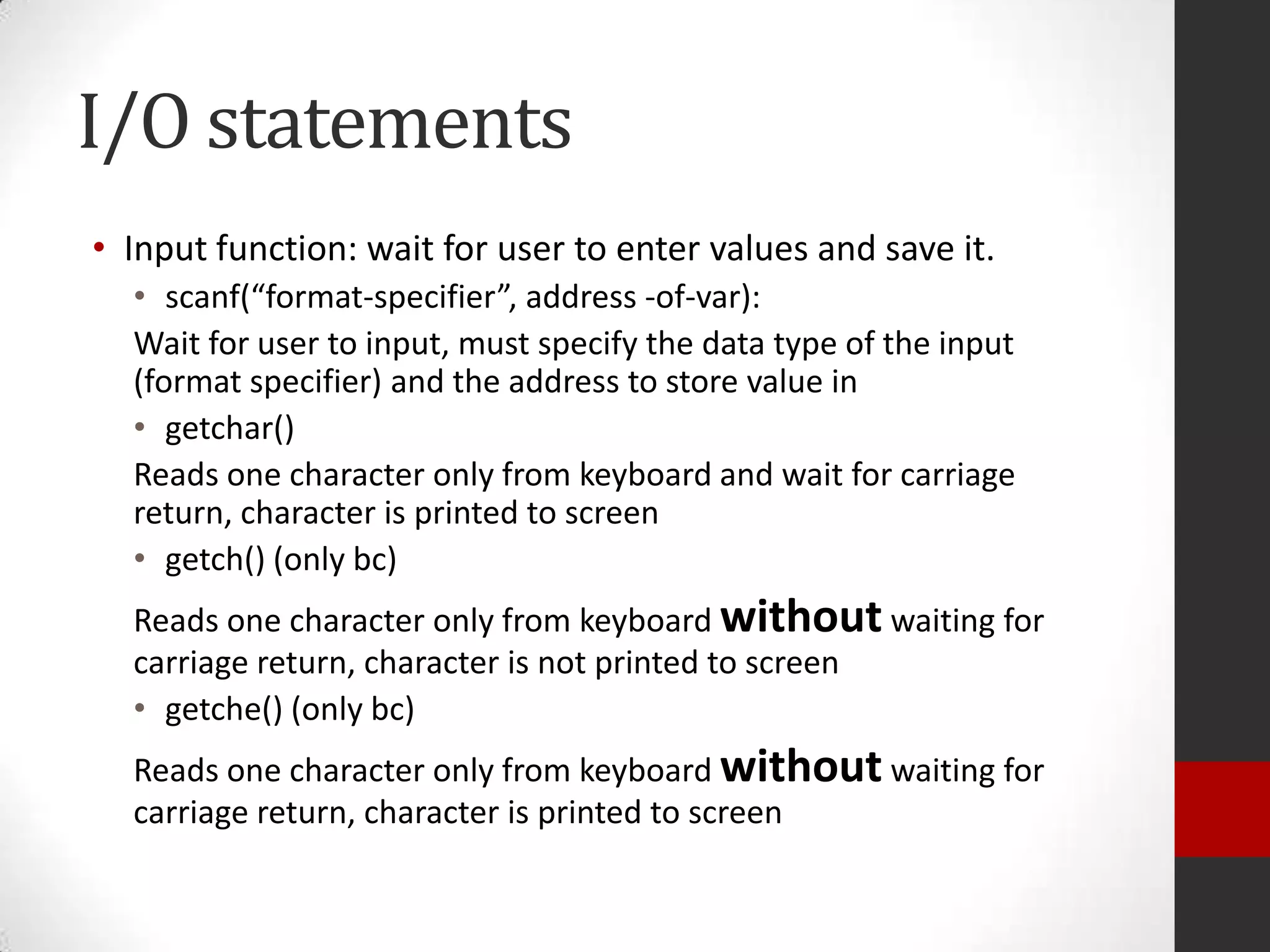I/O statements
• Input function: wait for user to enter values and save it.
• scanf(“format-specifier”, address -of-var):
Wait for user to input, must specify the data type of the input
(format specifier) and the address to store value in
• getchar()
Reads one character only from keyboard and wait for carriage
return, character is printed to screen
• getch() (only bc)
Reads one character only from keyboard without waiting for
carriage return, character is not printed to screen
• getche() (only bc)

Reads one character only from keyboard without waiting for
carriage return, character is printed to screen

 