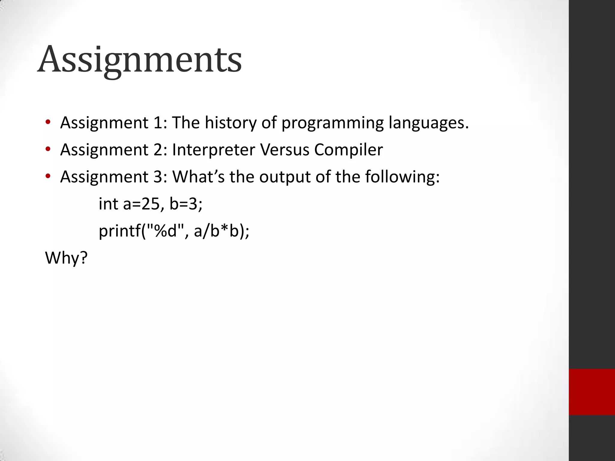 Assignments
• Assignment 1: The history of programming languages.
• Assignment 2: Interpreter Versus Compiler
• Assignment 3: What’s the output of the following:
int a=25, b=3;
printf("%d", a/b*b);
Why?

 