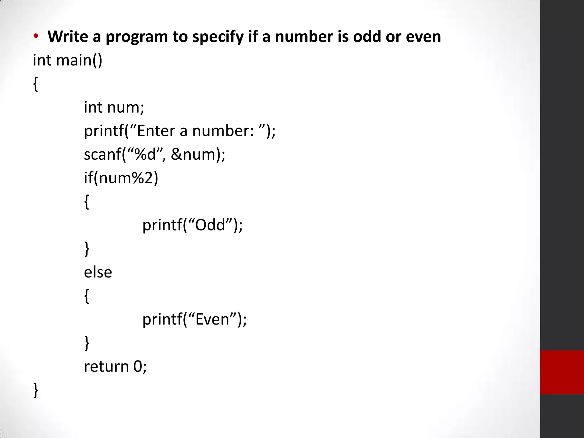 • Write a program to specify if a number is odd or even
int main()
{
int num;
printf(“Enter a number: ”);
scanf(“%d”, &num);
if(num%2)
{
printf(“Odd”);
}
else
{
printf(“Even”);
}
return 0;
}

 