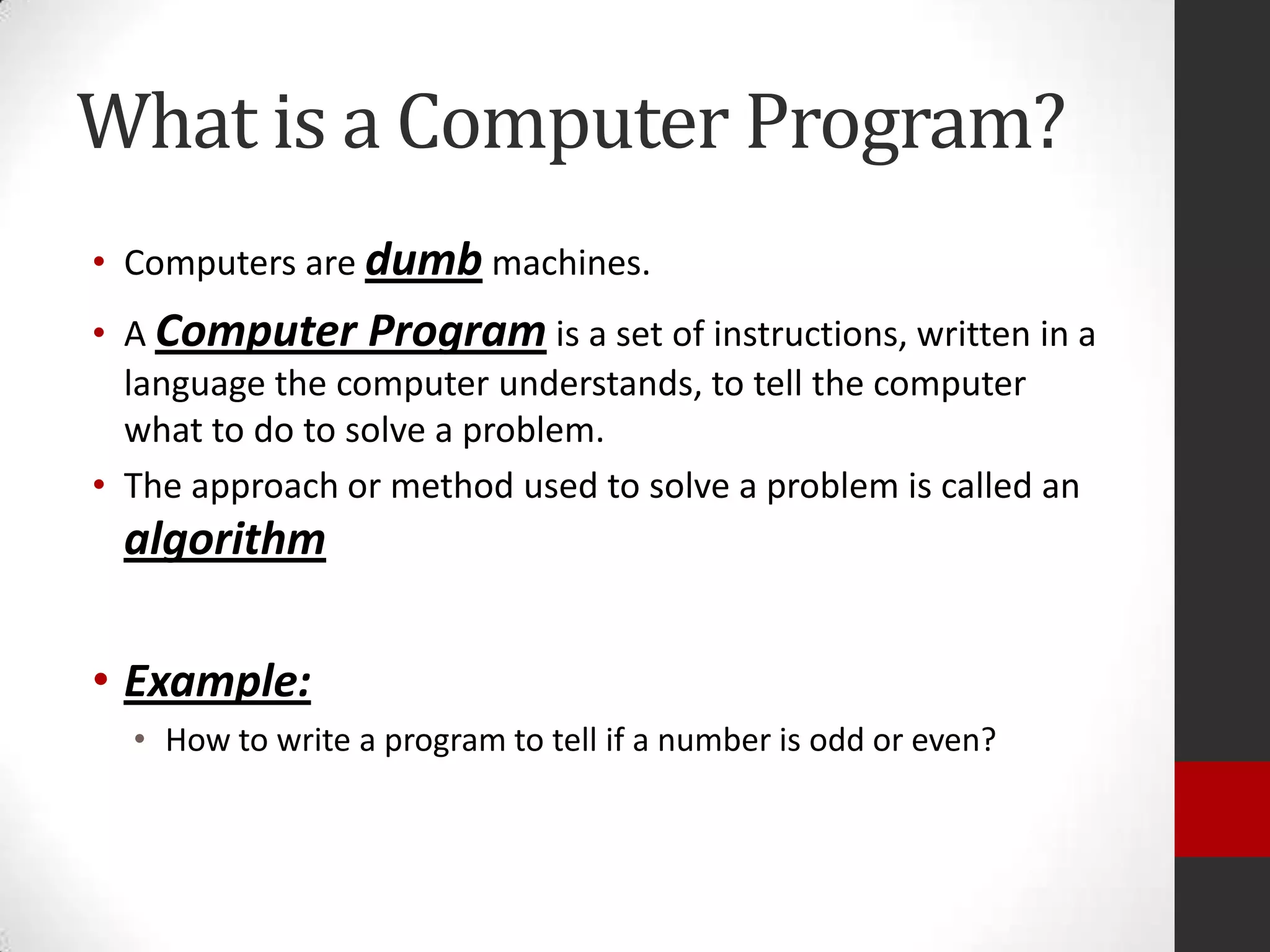 What is a Computer Program?
• Computers are dumb machines.
• A Computer Program is a set of instructions, written in a
language the computer understands, to tell the computer
what to do to solve a problem.
• The approach or method used to solve a problem is called an

algorithm
• Example:
• How to write a program to tell if a number is odd or even?

 