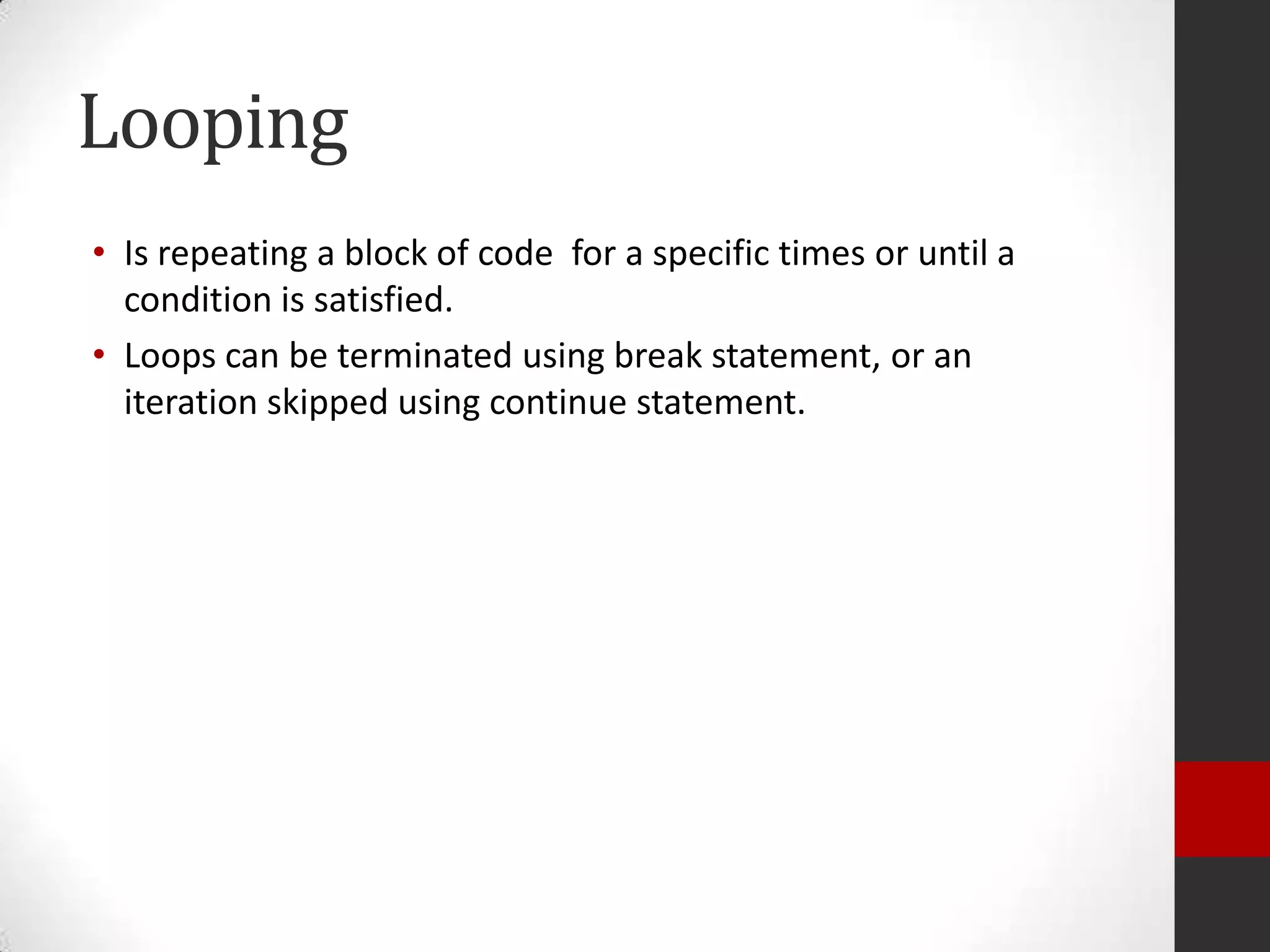 Looping
• Is repeating a block of code for a specific times or until a
condition is satisfied.
• Loops can be terminated using break statement, or an
iteration skipped using continue statement.

 