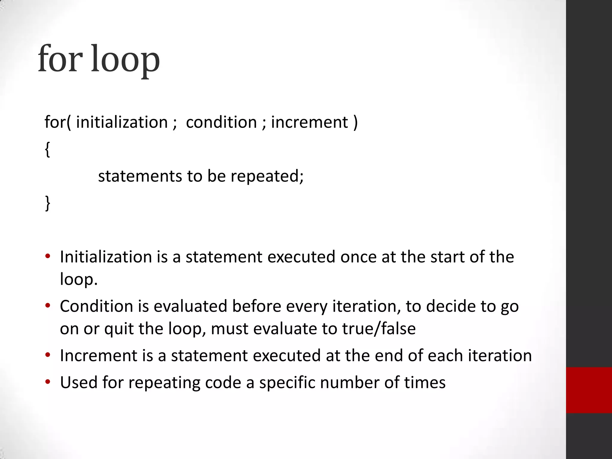 for loop
for( initialization ; condition ; increment )
{
statements to be repeated;
}
• Initialization is a statement executed once at the start of the
loop.
• Condition is evaluated before every iteration, to decide to go
on or quit the loop, must evaluate to true/false
• Increment is a statement executed at the end of each iteration
• Used for repeating code a specific number of times

 