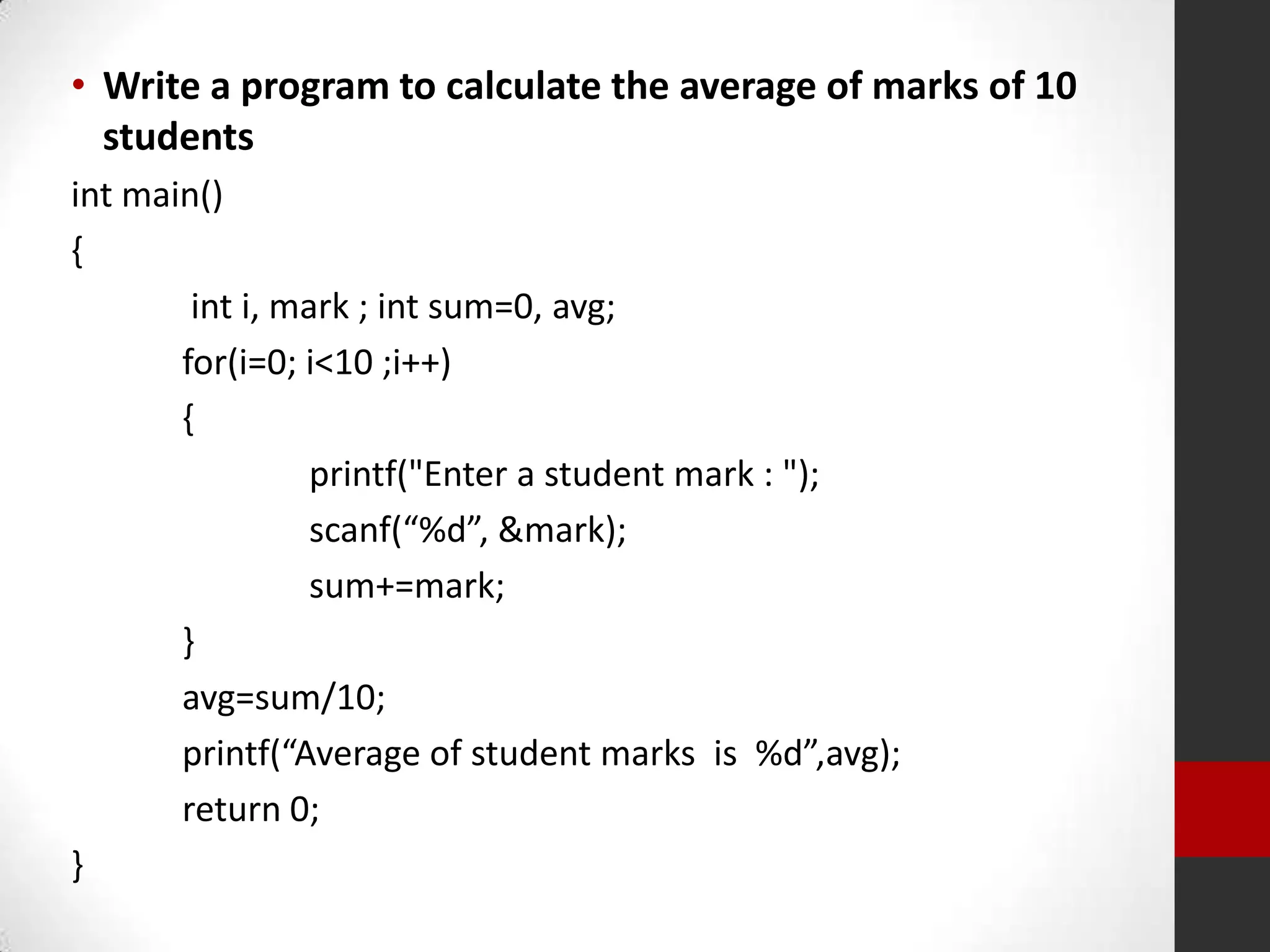• Write a program to calculate the average of marks of 10
students
int main()
{
int i, mark ; int sum=0, avg;
for(i=0; i<10 ;i++)
{
printf("Enter a student mark : ");
scanf(“%d”, &mark);
sum+=mark;
}
avg=sum/10;
printf(“Average of student marks is %d”,avg);
return 0;
}

 