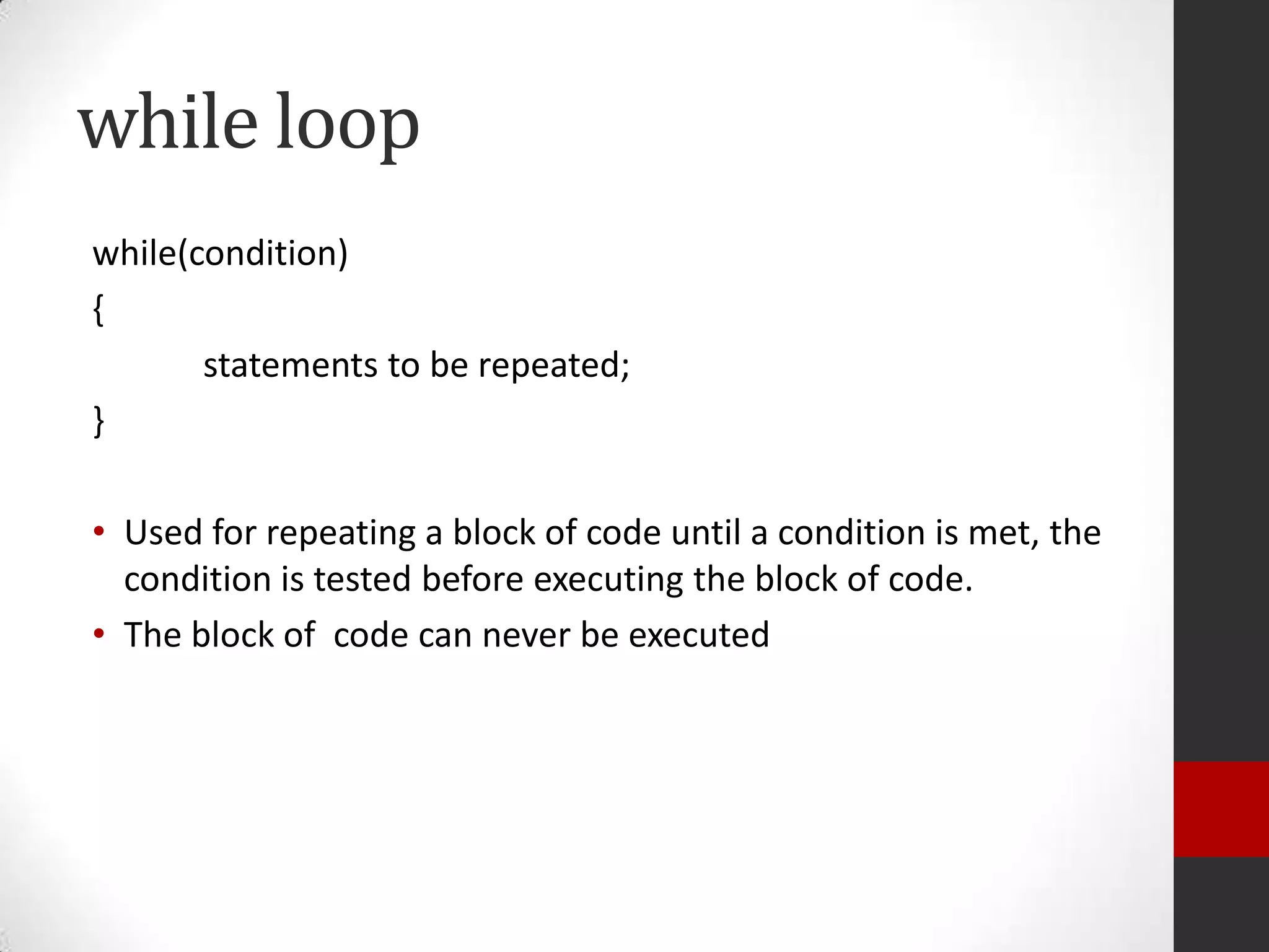 while loop
while(condition)
{
statements to be repeated;
}
• Used for repeating a block of code until a condition is met, the
condition is tested before executing the block of code.
• The block of code can never be executed

 
