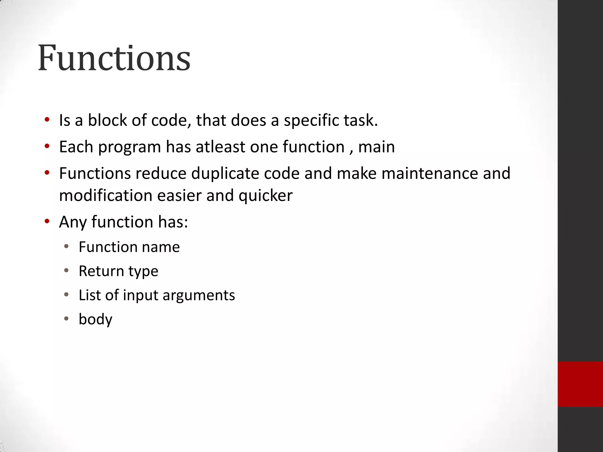 Functions
• Is a block of code, that does a specific task.
• Each program has atleast one function , main
• Functions reduce duplicate code and make maintenance and
modification easier and quicker
• Any function has:
•
•
•
•

Function name
Return type
List of input arguments
body

 