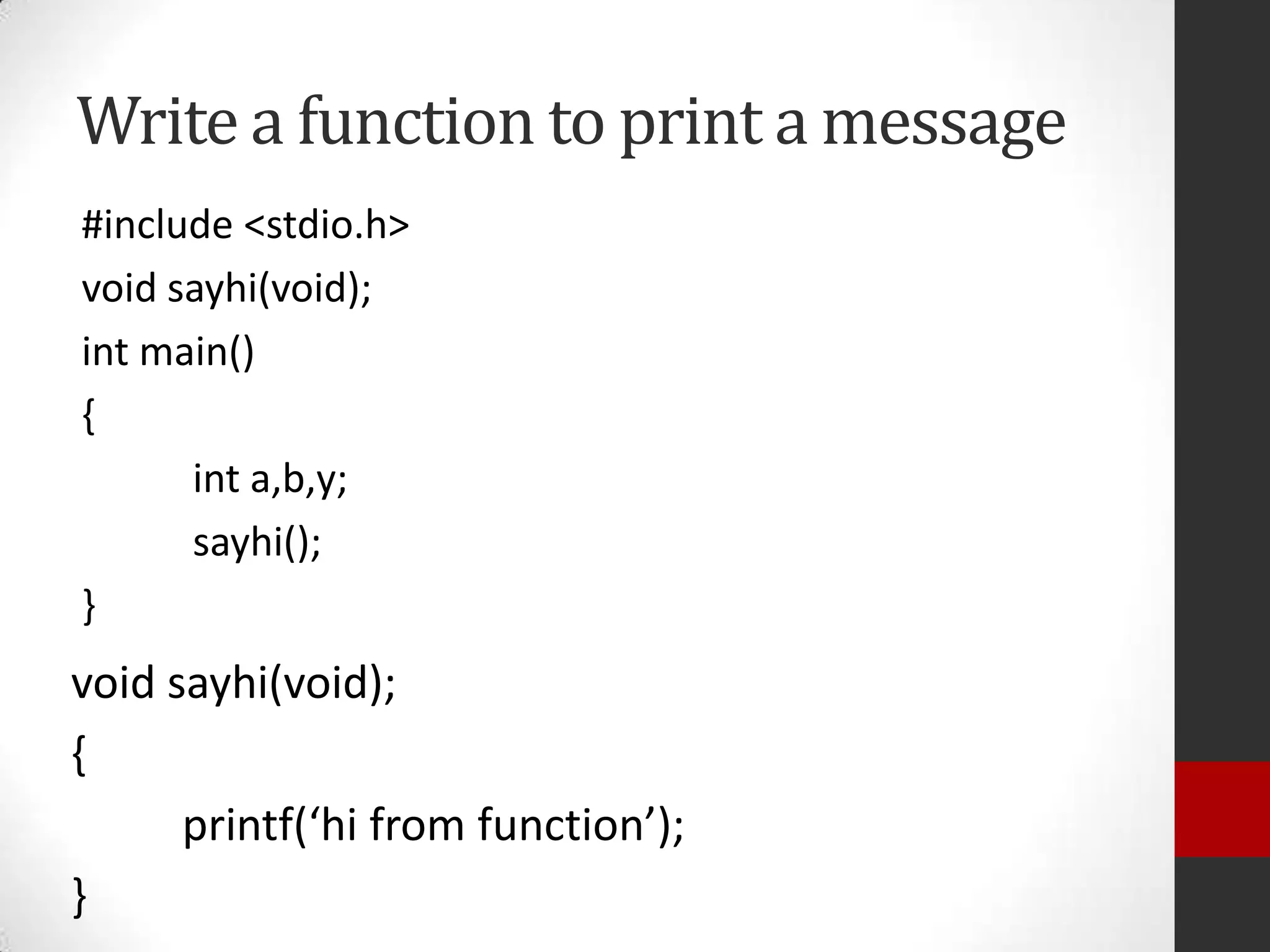 Write a function to print a message
#include <stdio.h>
void sayhi(void);
int main()
{
int a,b,y;
sayhi();
}

void sayhi(void);
{
printf(‘hi from function’);
}

 