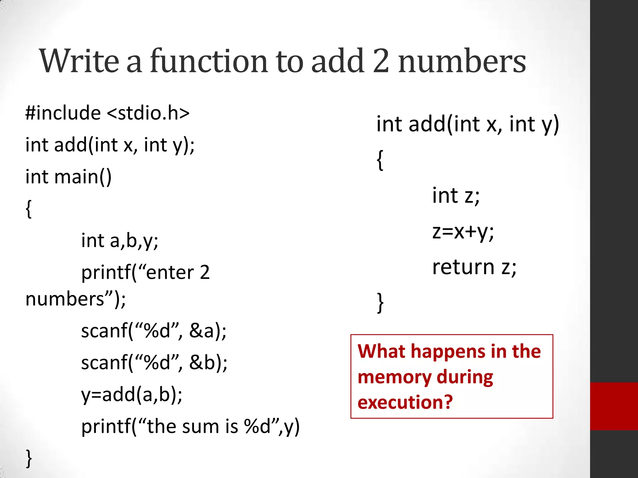 Write a function to add 2 numbers
#include <stdio.h>
int add(int x, int y);
int main()
{
int a,b,y;
printf(“enter 2
numbers”);
scanf(“%d”, &a);
scanf(“%d”, &b);
y=add(a,b);
printf(“the sum is %d”,y)
}

int add(int x, int y)
{
int z;
z=x+y;
return z;
}
What happens in the
memory during
execution?

 