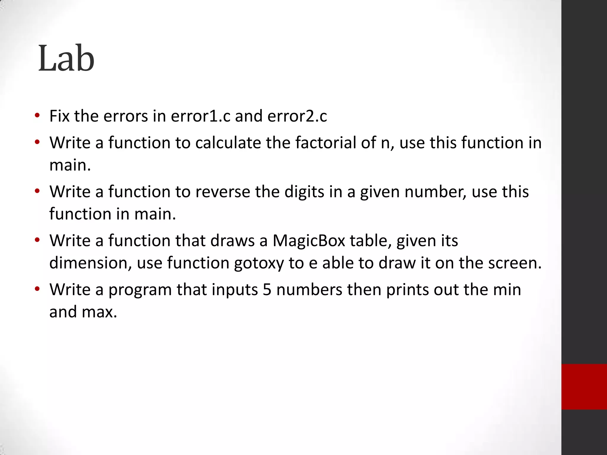 Lab
• Fix the errors in error1.c and error2.c
• Write a function to calculate the factorial of n, use this function in
main.
• Write a function to reverse the digits in a given number, use this
function in main.
• Write a function that draws a MagicBox table, given its
dimension, use function gotoxy to e able to draw it on the screen.
• Write a program that inputs 5 numbers then prints out the min
and max.

 