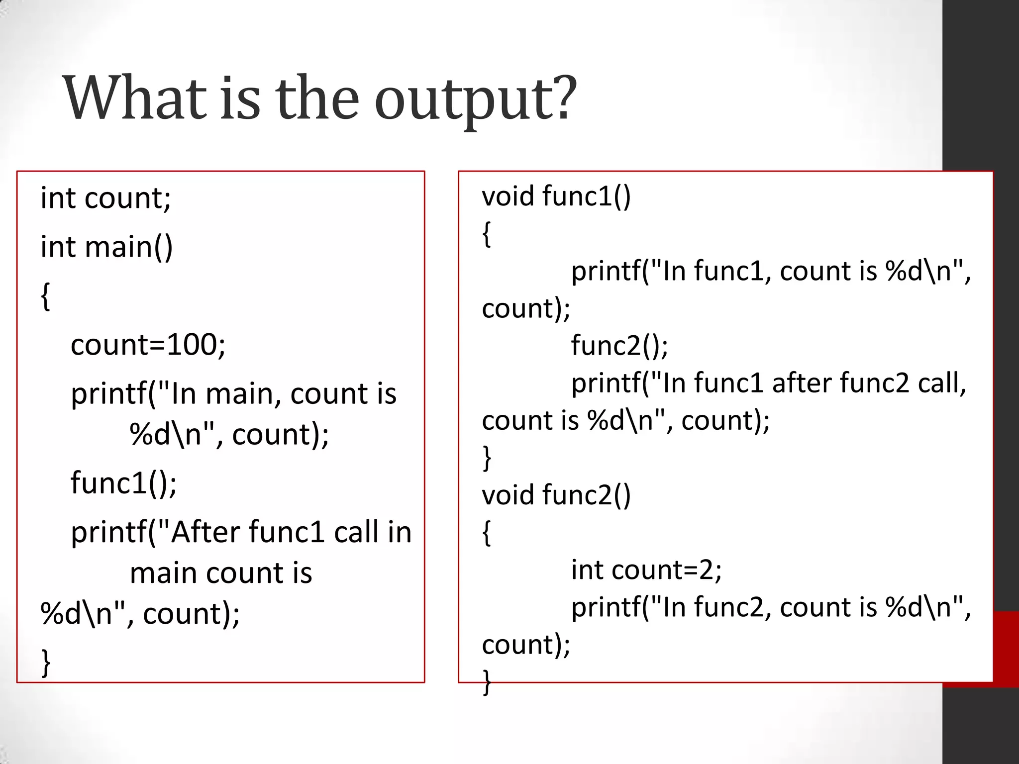 What is the output?
int count;
int main()
{
count=100;
printf("In main, count is
%dn", count);
func1();
printf("After func1 call in
main count is
%dn", count);
}

void func1()
{
printf("In func1, count is %dn",
count);
func2();
printf("In func1 after func2 call,
count is %dn", count);
}
void func2()
{
int count=2;
printf("In func2, count is %dn",
count);
}

 