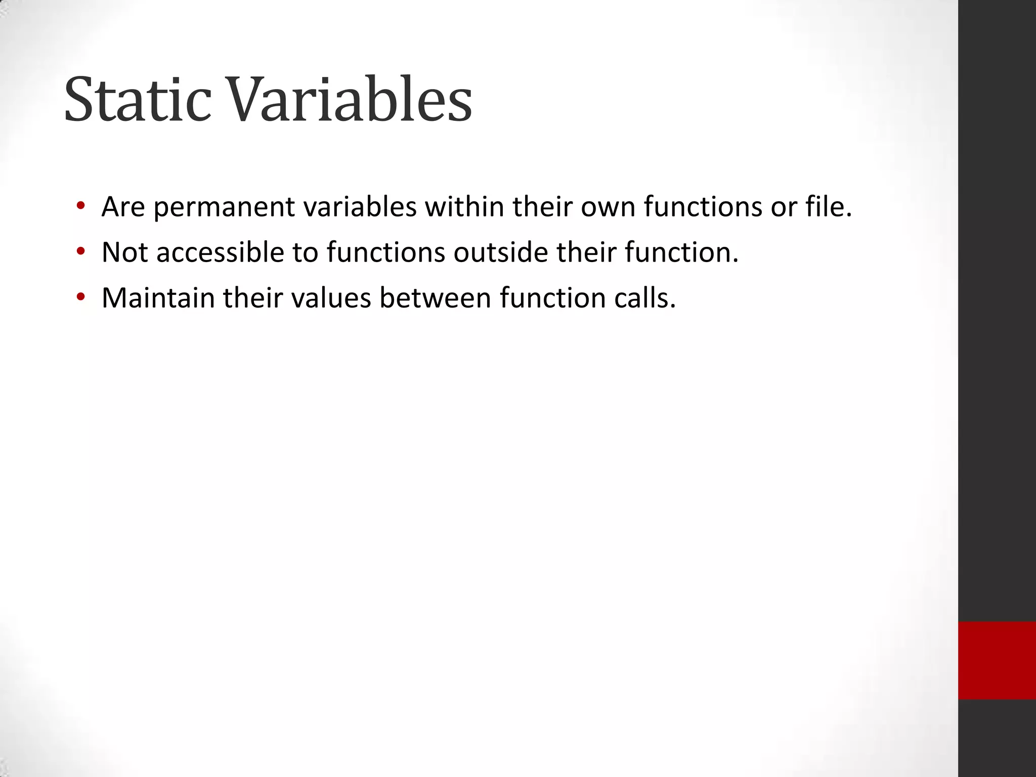 Static Variables
• Are permanent variables within their own functions or file.
• Not accessible to functions outside their function.
• Maintain their values between function calls.

 