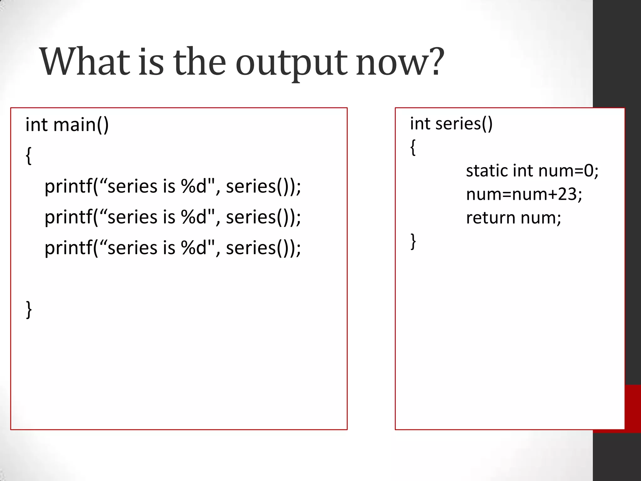 What is the output now?
int main()
{
printf(“series is %d", series());
printf(“series is %d", series());
printf(“series is %d", series());
}

int series()
{
static int num=0;
num=num+23;
return num;
}

 