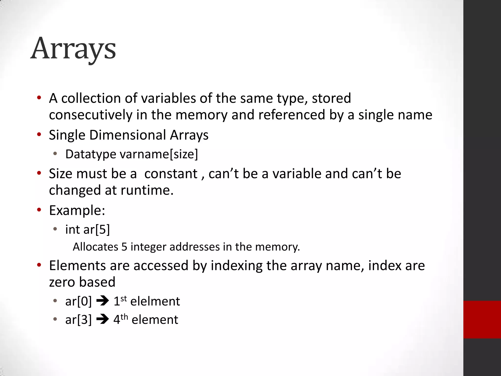 Arrays
• A collection of variables of the same type, stored
consecutively in the memory and referenced by a single name
• Single Dimensional Arrays
• Datatype varname[size]

• Size must be a constant , can’t be a variable and can’t be
changed at runtime.
• Example:
• int ar[5]
Allocates 5 integer addresses in the memory.

• Elements are accessed by indexing the array name, index are
zero based
• ar[0]  1st elelment
• ar[3]  4th element

 